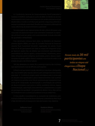 Conferência Nacional de Desenvolvimento
                                                       Rural Sustentável e Solidário


   A I Conferência Nacional de Desenvolvimento Rural Sustentável e
Solidário (I CNDRSS), realizada em junho de 2008, em Olinda, foi um mo-
mento especial para o país e aconteceu em um cenário internacional que
desafia todo o mundo a contribuir para garantir a segurança alimentar e
avançar na produção sustentável. Desafios que requerem a afirmação de
novas referências de desenvolvimento sustentável.

   Foi neste espírito que representantes de todo o Brasil afirmaram uma
nova visão de desenvolvimento rural sustentável sintetizado na expres-
são um Brasil rural com gente, com sustentabilidade, inclusão, diversida-
de, igualdade e solidariedade.

   Esta caminhada começou bem antes, no Ministério do Desenvol-
vimento Agrário (MDA), por meio do Conselho Nacional de Desenvol-
vimento Rural Sustentável (Condraf ), organizador do evento. Foram
mais de 30 mil participantes em todas as etapas até chegarmos à Eta-
pa Nacional: quatro dias de debates que envolveram agricultores(as),
assentado(as) da reforma agrária, camponeses(as), extrativistas, pesca-
dores artesanais, povos indígenas, quilombolas, jovens, idosos e repre-                       Foram mais de 30                                  mil
sentantes do poder público federal, estadual e municipal de todos os 26                      participantes em
estados do país e do Distrito Federal.
                                                                                                           todas as etapas até
  Um dos destaques do evento foi a presença massiva das mulheres,
que representaram mais de 40% dos participantes.                                             chegarmos à Etapa
    O Brasil rural que temos é ainda marcado por injustiças e desigualda-                                          Nacional [...]
des, mas também pela riqueza cultural e pelo protagonismo dos setores
populares. A Conferência propôs ações estratégicas para a construção
de relações mais equilibradas e para o desenvolvimento rural sustentá-
vel. Estamos no caminho certo. Há um sentimento que avançamos e que
muito já foi conquistado na estruturação e consolidação das políticas
de desenvolvimento rural, como o crédito, assistência técnica, seguro,
comercialização, capacitação, associativismo e cooperativismo, as ações
de promoção da igualdade e de garantia do direito à terra. Mas saímos
da Conferência com a certeza que podemos avançar ainda mais.

    O novo desafio é concretizarmos as resoluções da Conferência, cons-
truirmos a Política Nacional de Desenvolvimento Sustentável do Meio Rural
e fazer do meio rural um espaço com mais democracia, mais cidadania.


                Guilherme Cassel           Humberto Oliveira
   Ministro do Desenvolvimento Agrário     Secretário de Desenvolvimento Territorial
                  Presidente do Condraf    Secretário do Condraf




                                                                                7      Ministério do Desenvolvimento Agrário
                                                                                       Conselho Nacional de Desenvolvimento Rural Sustentável
 