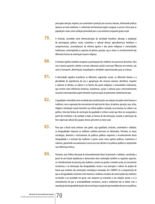 pressupõe atenção, respeito, uso sustentável e proteção aos recursos naturais, eliminando práticas
                                                         danosas ao meio ambiente; e a dimensão territorial pressupõe assegurar o acesso à terra para as
                                                         populações rurais como condição primordial para a sua existência enquanto grupo social.

                                      79.                A inclusão, concebida como democratização da sociedade brasileira, abrange a ampliação
                                                         da participação política, social, econômica e cultural dos(as) agricultores(as) familiares e
                                                         camponeses(as), assentados(as) da reforma agrária e dos povos indígenas e comunidades
                                                         tradicionais, contemplando os aspectos de gênero, geração, raça e etnia e o reconhecimento das
                                                         diferentes formas de orientação sexual e religiosa.

                                      80.                A inclusão significa também assegurar a participação das mulheres nos processos decisórios. Para
                                                         isso, é preciso garantir o direito a serviços adicionais aos(às) seus(suas) filhos(as) em eventos, tais
                                                         como o transporte, alimentação, hospedagem e atividades supervisionadas para as crianças.

                                      81.                A diversidade significa reconhecer os diferentes segmentos sociais, os diferentes biomas e a
                                                         pluralidade de experiências de uso e apropriação dos recursos naturais; identificar, respeitar
                                                         e valorizar os direitos, os saberes e os fazeres dos povos indígenas e comunidades tradicionais,
                                                         que servem como referências históricas, econômicas, sociais e culturais para o desenvolvimento
                                                         nacional e desempenham papel relevante na preservação do patrimônio ambiental do país.

                                      82.                A igualdade é entendida como resultado das transformações nas relações de poder entre homens e
                                                         mulheres, com a superação dos mecanismos de opressão de classe, de gênero, geração, raça, etnia,
                                                         religião e orientação sexual existentes nas esferas pública e privada, na economia, na cultura e na
                                                         política. Uma das formas de construção da igualdade é a étnico-racial, que deve ser assegurada a
                                                         partir dos territórios e do combate a todas as formas de discriminação, visando à valorização da
                                                         livre expressão cultural dos grupos étnicos presentes no meio rural.

                                      83.                Para que o Brasil rural continue com gente, seja igualitário, inclusivo, sustentável e solidário,
                                                         as desigualdades impostas às mulheres também precisam ser eliminadas. Portanto, as novas
                                                         estratégias, diretrizes e instrumentos de políticas públicas requerem o reconhecimento desta
                                                         desigualdade e a inclusão das mulheres e jovens rurais como sujeitos políticos, econômicos e
                                                         culturais, garantindo sua autonomia e acesso aos seus direitos e às políticas públicas e respeitando
                                                         suas diferenças étnicas.

                                      84.                Portanto, uma Política Nacional de Desenvolvimento Rural Sustentável e Solidário, constituída a
                                                         partir de um Estado republicano e democrático deve contemplar também os seguintes aspectos:
                                                         a) o fortalecimento da presença das mulheres e jovens na gestão e controle social, no crescimento
                                                         econômico, e na eliminação das desigualdades sociais e nos princípios e valores do projeto de
                                                         futuro que resultam das orientações estratégicas emanadas da I CNDRSS; b) a compreensão de
                                                         que as desigualdades existentes entre homens e mulheres resultam do menor poder das mulheres
                                                         na família e na sociedade em geral, com impactos na economia e nas relações sociais; e c) o
                                                         entendimento de que a sustentabilidade econômica, social e ambiental não se obtém com a
                                                         reprodução da desigualdade atual e não se restringe à criação de oportunidades de acesso às políticas


             Ministério do Desenvolvimento Agrário
Conselho Nacional de Desenvolvimento Rural Sustentável   70
 