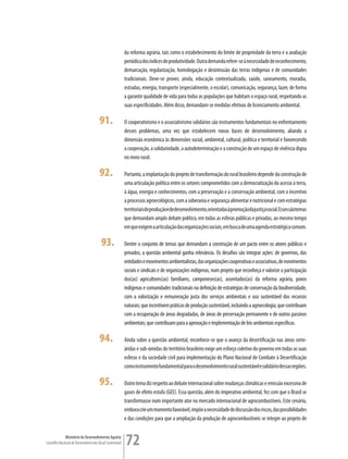 da reforma agrária, tais como o estabelecimento do limite de propriedade da terra e a avaliação
                                                         periódica dos índices de produtividade. Outra demanda refere-se à necessidade de reconhecimento,
                                                         demarcação, regularização, homologação e desintrusão das terras indígenas e de comunidades
                                                         tradicionais. Deve-se prover, ainda, educação contextualizada, saúde, saneamento, moradia,
                                                         estradas, energia, transporte (especialmente, o escolar), comunicação, segurança, lazer, de forma
                                                         a garantir qualidade de vida para todas as populações que habitam o espaço rural, respeitando as
                                                         suas especificidades. Além disso, demandam-se medidas efetivas de licenciamento ambiental.

                                      91.                O cooperativismo e o associativismo solidários são instrumentos fundamentais no enfrentamento
                                                         desses problemas, uma vez que estabelecem novas bases de desenvolvimento, aliando a
                                                         dimensão econômica às dimensões social, ambiental, cultural, política e territorial e favorecendo
                                                         a cooperação, a solidariedade, a autodeterminação e a construção de um espaço de vivência digna
                                                         no meio rural.

                                      92.                Portanto, a implantação do projeto de transformação do rural brasileiro depende da construção de
                                                         uma articulação política entre os setores comprometidos com a democratização do acesso à terra,
                                                         à água, energia e conhecimentos, com a preservação e a conservação ambiental, com o incentivo
                                                         a processos agroecológicos, com a soberania e segurança alimentar e nutricional e com estratégias
                                                         territoriais de produção e de desenvolvimento, orientadas à promoção da justiça social. Esses são temas
                                                         que demandam amplo debate político, em todas as esferas públicas e privadas, ao mesmo tempo
                                                         em que exigem a articulação das organizações sociais, em busca de uma agenda estratégica comum.

                                       93.               Dentre o conjunto de temas que demandam a construção de um pacto entre os atores públicos e
                                                         privados, a questão ambiental ganha relevância. Os desafios são integrar ações: de governos, das
                                                         entidades e movimentos ambientalistas, das organizações cooperativas e associativas, de movimentos
                                                         sociais e sindicais e de organizações indígenas, num projeto que reconheça e valorize a participação
                                                         dos(as) agricultores(as) familiares, camponeses(as), assentados(as) da reforma agrária, povos
                                                         indígenas e comunidades tradicionais na definição de estratégias de conservação da biodiversidade,
                                                         com a valorização e remuneração justa dos serviços ambientais e uso sustentável dos recursos
                                                         naturais; que incentivem práticas de produção sustentável, incluindo a agroecologia; que contribuam
                                                         com a recuperação de áreas degradadas, de áreas de preservação permanente e de outros passivos
                                                         ambientais; que contribuam para a aprovação e implementação de leis ambientais específicas.

                                      94.                Ainda sobre a questão ambiental, reconhece-se que o avanço da desertificação nas áreas semi-
                                                         áridas e sub-úmidas do território brasileiro exige um esforço coletivo do governo em todas as suas
                                                         esferas e da sociedade civil para implementação do Plano Nacional de Combate à Desertificação
                                                         como instrumento fundamental para o desenvolvimento rural sustentável e solidário dessas regiões.

                                      95.                Outro tema diz respeito ao debate internacional sobre mudanças climáticas e emissão excessiva de
                                                         gases de efeito estufa (GEE). Essa questão, além do imperativo ambiental, fez com que o Brasil se
                                                         transformasse num importante ator no mercado internacional de agrocombustíveis. Este cenário,
                                                         embora crie um momento favorável, impõe a necessidade de discussão dos riscos, das possibilidades
                                                         e das condições para que a ampliação da produção de agrocombustíveis se integre ao projeto de


             Ministério do Desenvolvimento Agrário
Conselho Nacional de Desenvolvimento Rural Sustentável   72
 