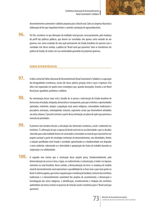 Conferência Nacional de Desenvolvimento
                                                                 Rural Sustentável e Solidário


       desenvolvimento sustentável e solidário proposto para o Brasil rural. Cabe ao Congresso Nacional a
       elaboração de leis que imponham limites e controle à produção de agrocombustíveis.

96.    Por fim, reconhece-se que alterações da realidade rural passam, necessariamente, pela mudança
       do perfil das políticas públicas, que devem ser concebidas não apenas como vontade de um
       governo, mas como resultado de uma ação permanente do Estado brasileiro em parceria com a
       sociedade civil. Nesse sentido, a política do “Brasil rural que queremos” deve se transformar em
       política de Estado, de modo a ter sua continuidade garantida nos próximos governos.




       eiXos esTraTÉGicos



97.    A idéia central da Política Nacional de Desenvolvimento Rural Sustentável e Solidário é a superação
       das desigualdades econômicas, sociais (de classe, gênero, geração, etnia e raça) e regionais. Esta
       idéia está organizada em quatro eixos estratégicos que, quando alcançados, levarão a um Brasil
       Rural justo, igualitário, produtivo e solidário.

98.    Na estruturação desses eixos está o desafio de se pensar a intervenção do Estado brasileiro de
       forma mais articulada, integrada, democrática e transparente, para que os direitos e oportunidades
       apontadas, realmente, atinjam a população rural, povos indígenas, comunidades tradicionais e
       pescadores artesanais, contemplando, inclusive, segmentos sociais que desenvolvem atividades
       nas áreas urbanas. É possível construir a partir dessa orientação um plano de ações que promova a
       inversão de prioridades.

99.    O primeiro eixo temático discute a articulação das dimensões econômica, social e ambiental nos
       territórios. É a afirmação de que a riqueza do Brasil rural está na sua diversidade e que os desafios
       colocados para cada realidade devem ser construídos e articulados na visão de que é possível ter um
       projeto nacional a partir de estratégias territoriais de desenvolvimento, com identidades, limites
       e soluções partilhadas entre Estado e sociedade, aproveitando-se a biodiversidade sem degradar
       o meio ambiente, valorizando-se a diversidade e apropriação dos frutos do trabalho baseado na
       cooperação e na solidariedade.

100.   O segundo eixo mostra que a construção desse projeto passa, fundamentalmente, pela
       democratização do acesso à terra, à água, ao conhecimento, à comunicação, à renda e às riquezas
       existentes no rural brasileiro. Nesse sentido, a democratização da terra e a mudança do modelo
       atual de desenvolvimento rural representam a possibilidade de se fazer mais e para mais gente no
       Brasil. A reforma agrária, que inclui a regularização e reordenação fundiária, inclusive dos territórios
       tradicionais e o desenvolvimento sustentável dos projetos de assentamento; a demarcação e
       homologação das terras indígenas; a identificação, reconhecimento e titulação dos territórios
       quilombolas são temas centrais no processo de inclusão social e econômica para o “Brasil rural que
       queremos”.


                                                                                       73         Ministério do Desenvolvimento Agrário
                                                                                                  Conselho Nacional de Desenvolvimento Rural Sustentável
 