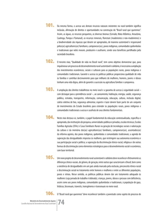101.               Da mesma forma, o acesso aos demais recursos naturais existentes no rural também significa
                                                         inclusão, afirmação de direitos e oportunidades na construção do “Brasil rural que queremos”.
                                                         Assim, as águas, os recursos pesqueiros, os diversos biomas (Cerrado, Mata Atlântica, Amazônia,
                                                         Caatinga, Pampa e Pantanal), os recursos minerais, florestais (madeireiros e não-madeireiros) e
                                                         a biodiversidade são riquezas que devem ser apropriadas, de maneira sustentável e responsável
                                                         pelos(as) agricultores(as) familiares, camponeses(as), povos indígenas, comunidades quilombolas
                                                         e tradicionais que neles moram, produzem e usufruem, sendo seus benefícios partilhados pela
                                                         sociedade brasileira.

                                      102.               O terceiro eixo, “Qualidade de vida no Brasil rural”, tem como objetivo demonstrar que, para
                                                         impulsionar um processo de desenvolvimento rural sustentável e solidário, é necessária a ampliação
                                                         dos investimentos econômicos, sociais e culturais para as populações rurais, povos indígenas e
                                                         comunidades tradicionais. Garantir o acesso às políticas públicas proporciona qualidade de vida
                                                         às famílias e contribui decisivamente para que milhares de mulheres, homens, jovens e idosos
                                                         tenham uma vida digna, além de garantir a sucessão na agricultura familiar e camponesa.

                                      103.               A ampliação dos direitos trabalhistas no meio rural e a garantia de acesso à seguridade social –
                                                         com destaque para a previdência social –, ao saneamento, habitação, energia, saúde, segurança
                                                         pública, estradas, transportes, informação, comunicação, educação, cultura, inclusão digital,
                                                         coleta seletiva de lixo, segurança alimentar, esporte e lazer devem fazer parte de um conjunto
                                                         de investimentos do Estado brasileiro para estender às populações rurais, povos indígenas e
                                                         comunidades tradicionais o acesso e usufruto de seus direitos fundamentais.

                                      104.               Neste eixo destaca-se, também, o papel fundamental da educação contextualizada, específica e
                                                         apropriada, das instituições de pesquisa, universidades públicas e privadas, escolas técnicas, Escolas
                                                         Famílias Agrícolas (EFAs) e Casas Familiares Rurais na geração de tecnologias sociais e valorização
                                                         da cultura e da memória dos(as) agricultores(as) familiares, camponeses(as), assentados(as)
                                                         da reforma agrária, dos povos indígenas, quilombolas e comunidades tradicionais; a agenda de
                                                         superação das desigualdades impostas às mulheres, que restringem sua autonomia econômica e
                                                         sua participação social e política; a superação da discriminação étnico-racial, religiosa e de outras
                                                         formas de discriminação como elementos estratégicos para o desenvolvimento social e econômico,
                                                         com base territorial.

                                      105.               Um novo projeto de desenvolvimento rural sustentável e solidário deve reconhecer efetivamente as
                                                         diferenças étnico-raciais, de gênero, de geração, entre outras que caracterizam o Brasil, bem como
                                                         a existência de desigualdades em um país ainda marcado pela exclusão, preconceito étnico-racial
                                                         e discriminação social no tratamento entre homens e mulheres e entre as diferentes populações,
                                                         povos e etnias. Nesse sentido, as políticas públicas devem dar um tratamento adequado às
                                                         mulheres (cuja jornada de trabalho é dobrada), crianças, jovens, idosos e pessoas com deficiência,
                                                         assim como aos povos indígenas, comunidades quilombolas e tradicionais, à população de gays,
                                                         lésbicas, bissexuais, travestis, transgêneros e transexuais no meio rural.

                                      106.               O “Brasil rural que queremos” deve reconhecer também a juventude como sujeito do processo de

             Ministério do Desenvolvimento Agrário
Conselho Nacional de Desenvolvimento Rural Sustentável   74
 