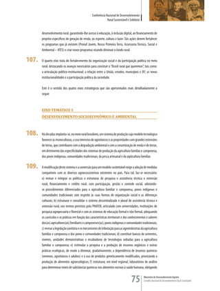 Conferência Nacional de Desenvolvimento
                                                                Rural Sustentável e Solidário


       desenvolvimento rural, garantindo-lhe acesso à educação, à inclusão digital, ao financiamento de
       projetos específicos de geração de renda, ao esporte, cultura e lazer. Tais ações devem fortalecer
       os programas que já existem (Pronaf Jovem, Nossa Primeira Terra, Assessoria Técnica, Social e
       Ambiental – ATES) e criar novos programas visando diminuir o êxodo rural.

107.   O quarto eixo trata do fortalecimento da organização social e da participação política no meio
       rural, destacando os avanços necessários para construir o “Brasil rural que queremos”, tais como:
       a articulação político-institucional; a relação entre a União, estados, municípios e DF; as novas
       institucionalidades e a participação política da sociedade.

       Este é o sentido dos quatro eixos estratégicos que são apresentados mais detalhadamente a
       seguir.



       eiXo TemÁTico 1
       DesenvoLvimenTo socioeconÔmico e ambienTaL



108.   Há décadas implanta-se, no meio rural brasileiro, um sistema de produção cujo modelo tecnológico
       favorece as monoculturas, o uso intensivo de agrotóxicos e as propriedades com grandes extensões
       de terras, que contribuem com a degradação ambiental e com a concentração de renda e de terras,
       em detrimento das especificidades dos sistemas de produção da agricultura familiar e camponesa,
       dos povos indígenas, comunidades tradicionais, da pesca artesanal e da aqüicultura familiar.

109.   A modificação deste sistema e a conversão para um modelo sustentável exige a adoção de medidas
       compatíveis com os diversos agroecossistemas existentes no país. Para tal, faz-se necessário:
       a) revisar e integrar as políticas e estruturas de pesquisa e assistência técnica e extensão
       rural, financiamento e crédito rural, com participação, gestão e controle social, adotando-
       se procedimentos diferenciados para a agricultura familiar e camponesa, povos indígenas e
       comunidades tradicionais com respeito às suas formas de organização social e as diferenças
       culturais; b) estruturar e consolidar o sistema descentralizado e plural de assistência técnica e
       extensão rural, nos termos previstos pela PNATER, articulado com universidades, instituições de
       pesquisa agropecuária e florestal e com os sistemas de educação formal e não formal, adequando
       os currículos e as práticas em função das características territoriais e dos conhecimentos e saberes
       dos(as) agricultores(as) familiares e camponeses(as), povos indígenas e comunidades tradicionais;
       c) revisar a legislação sanitária e os mecanismos de tributação para as agroindústrias da agricultura
       familiar e camponesa e dos povos e comunidades tradicionais; d) constituir bancos de sementes,
       viveiros, unidades demonstrativas e incubadoras de tecnologias voltadas para a agricultura
       familiar e camponesa; e) estimular a pesquisa e a produção de insumos orgânicos e outras
       práticas ecológicas, de modo a diminuir, gradativamente, a dependência de insumos químicos
       (venenos, agrotóxicos e adubos) e o uso de produtos geneticamente modificados, priorizando a
       produção de alimentos agroecológicos; f) estruturar, em nível regional, laboratórios de análise
       para determinar níveis de substâncias químicas nos alimentos nocivas à saúde humana, obrigando


                                                                                     75         Ministério do Desenvolvimento Agrário
                                                                                                Conselho Nacional de Desenvolvimento Rural Sustentável
 