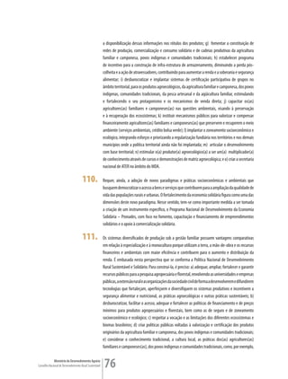 a disponibilização dessas informações nos rótulos dos produtos; g) fomentar a constituição de
                                                         redes de produção, comercialização e consumo solidário e de cadeias produtivas da agricultura
                                                         familiar e camponesa, povos indígenas e comunidades tradicionais; h) estabelecer programa
                                                         de incentivo para a construção de infra-estrutura de armazenamento, diminuindo a perda pós-
                                                         colheita e a ação de atravessadores, contribuindo para aumentar a renda e a soberania e segurança
                                                         alimentar; i) desburocratizar e implantar sistemas de certificação participativa de grupos no
                                                         âmbito territorial, para os produtos agroecológicos, da agricultura familiar e camponesa, dos povos
                                                         indígenas, comunidades tradicionais, da pesca artesanal e da aqüicultura familiar, estimulando
                                                         e fortalecendo o seu protagonismo e os mecanismos de venda direta; j) capacitar os(as)
                                                         agricultores(as) familiares e camponeses(as) nas questões ambientais, visando à preservação
                                                         e à recuperação dos ecossistemas; k) instituir mecanismos públicos para valorizar e compensar
                                                         financeiramente agricultores(as) familiares e camponeses(as) que preservem e recuperem o meio
                                                         ambiente (serviços ambientais, crédito bolsa verde); l) implantar o zoneamento socioeconômico e
                                                         ecológico, integrando esforços e priorizando a regularização fundiária nos territórios e nos demais
                                                         municípios onde a política territorial ainda não foi implantada; m) articular o desenvolvimento
                                                         com base territorial; n) estimular o(a) produtor(a) agroecológico(a) a ser um(a) multiplicador(a)
                                                         de conhecimento através de cursos e demonstrações de matriz agroecológica; e o) criar a secretaria
                                                         nacional de ATER no âmbito do MDA.

                                      110.               Requer, ainda, a adoção de novos paradigmas e práticas socioeconômicas e ambientais que
                                                         busquem democratizar o acesso a bens e serviços que contribuem para a ampliação da qualidade de
                                                         vida das populações rurais e urbanas. O fortalecimento da economia solidária figura como uma das
                                                         dimensões deste novo paradigma. Nesse sentido, tem-se como importante medida a ser tomada
                                                         a criação de um instrumento específico, o Programa Nacional de Desenvolvimento da Economia
                                                         Solidária – Pronades, com foco no fomento, capacitação e financiamento de empreendimentos
                                                         solidários e o apoio à comercialização solidária.

                                      111.               Os sistemas diversificados de produção sob a gestão familiar possuem vantagens comparativas
                                                         em relação à especialização e à monocultura porque utilizam a terra, a mão-de-obra e os recursos
                                                         financeiros e ambientais com maior eficiência e contribuem para o aumento e distribuição da
                                                         renda. É embasada nesta perspectiva que se conforma a Política Nacional de Desenvolvimento
                                                         Rural Sustentável e Solidário. Para construí-la, é preciso: a) adequar, ampliar, fortalecer e garantir
                                                         recursos públicos para a pesquisa agropecuária e florestal, envolvendo as universidades e empresas
                                                         públicas, a extensão rural e as organizações da sociedade civil de forma a desenvolverem e difundirem
                                                         tecnologias que fortaleçam, aperfeiçoem e diversifiquem os sistemas produtivos e incentivem a
                                                         segurança alimentar e nutricional, as práticas agroecológicas e outras práticas sustentáveis; b)
                                                         desburocratizar, facilitar o acesso, adequar e fortalecer as políticas de financiamento e de preços
                                                         mínimos para produtos agropecuários e florestais, bem como as de seguro e de zoneamento
                                                         socioeconômico e ecológico; c) respeitar a vocação e as limitações dos diferentes ecossistemas e
                                                         biomas brasileiros; d) criar políticas públicas voltadas à valorização e certificação dos produtos
                                                         originários da agricultura familiar e camponesa, dos povos indígenas e comunidades tradicionais;
                                                         e) considerar o conhecimento tradicional, a cultura local, as práticas dos(as) agricultores(as)
                                                         familiares e camponeses(as), dos povos indígenas e comunidades tradicionais, como, por exemplo,

             Ministério do Desenvolvimento Agrário
Conselho Nacional de Desenvolvimento Rural Sustentável   76
 