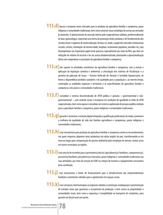 113.d) buscar e assegurar novos mercados para os produtos da agricultura familiar e camponesa, povos
                                                         indígenas e comunidades tradicionais, bem como construir novas estratégias de acesso aos mercados
                                                         já existentes. O abastecimento do mercado interno pelo cooperativismo solidário, preferencialmente
                                                         de base agroecológica, representa uma forma de promoção destes produtos e de fortalecimento dos
                                                         circuitos locais e regionais de comercialização. Destaca-se, ainda, o papel dos mercados institucionais
                                                         (escolas, creches, instituições da terceira idade, hospitais, restaurantes populares, presídios etc.) que
                                                         desempenham um importante papel neste processo, especialmente por meio do PAA, que deve ser
                                                         reforçado em volume de recursos e ter seu acesso desburocratizado, priorizando a operacionalização
                                                         direta com cooperativas e associações da agricultura familiar e camponesa;

                                      113.e) dar suporte às atividades econômicas da agricultura familiar e camponesa, com a revisão e
                                                         aplicação da legislação sanitária e ambiental, a articulação dos sistemas de fiscalização e a
                                                         garantia da aplicação do Suasa – Sistema Unificado de Atenção à Sanidade Agropecuária, de
                                                         forma a disponibilizar produtos saudáveis e de qualidade para a população e, ao mesmo tempo,
                                                         contemplar as realidades regionais e territoriais e as especificidades da agricultura familiar e
                                                         camponesa e dos povos e comunidades tradicionais;

                                      113.f) consolidar o sistema descentralizado de ATER pública e gratuita – governamental e não-
                                                         governamental –, com controle social, e incorporar em condições de igualdade as redes de ATER
                                                         cooperativadas, bem como apoiar e consolidar um sistema capilarizado de pesquisa pública voltada
                                                         para a agricultura familiar e camponesa, povos indígenas e comunidades tradicionais;

                                      113.g) garantir e incentivar a inclusão digital integrada à qualificação profissional, de modo a promover
                                                         a melhoria da qualidade de vida das famílias agricultoras e camponesas, povos indígenas e
                                                         comunidades tradicionais;

                                      113.h) criar mecanismos para proteção da agricultura familiar e camponesa contra os encurralamentos,
                                                         nos quais empresas adquirem áreas produtivas em várias regiões do país, transformando-as em
                                                         reservas legais para compensação do passivo ambiental pela instalação da mesma, muitas vezes
                                                         em outros municípios ou regiões;

                                      113.i) criar uma lei de incentivo para a permanência dos(as) agricultores(as) familiares, camponeses(as),
                                                         pecuaristas familiares, pescadores(as) artesanais, povos indígenas e comunidades tradicionais nas
                                                         suas atividades, por meio da isenção do ICMS na compra de insumos e equipamentos necessários
                                                         para a produção;

                                      113.j) criar mecanismos e linhas de financiamento para o fortalecimento dos empreendimentos
                                                         familiares sustentáveis voltados para o agroturismo em espaços rurais;

                                      113.k) criar consórcios intermunicipais ou regionais voltados à construção, readequação e pavimentação
                                                         de estradas rurais que garantam o escoamento da produção, o livre acesso às propriedades e
                                                         comunidades rurais, bem como a segurança e tranqüilidade no transporte de estudantes, para
                                                         garantir um Brasil rural com gente.

             Ministério do Desenvolvimento Agrário
Conselho Nacional de Desenvolvimento Rural Sustentável   78
 