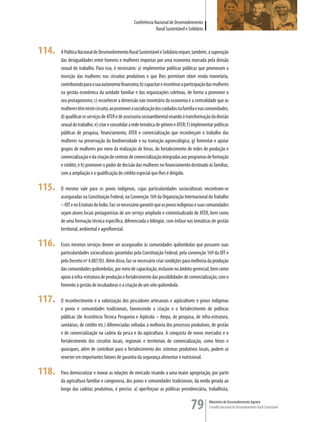 Conferência Nacional de Desenvolvimento
                                                               Rural Sustentável e Solidário



114.   A Política Nacional de Desenvolvimento Rural Sustentável e Solidário requer, também, a superação
       das desigualdades entre homens e mulheres impostas por uma economia marcada pela divisão
       sexual do trabalho. Para isso, é necessário: a) implementar políticas públicas que promovam a
       inserção das mulheres nos circuitos produtivos e que lhes permitam obter renda monetária,
       contribuindo para a sua autonomia financeira; b) capacitar e incentivar a participação das mulheres
       na gestão econômica da unidade familiar e das organizações coletivas, de forma a promover o
       seu protagonismo; c) reconhecer a dimensão não monetária da economia e a centralidade que as
       mulheres têm neste circuito, ao promover a socialização dos cuidados na família e nas comunidades;
       d) qualificar os serviços de ATER e de assessoria socioambiental visando à transformação da divisão
       sexual do trabalho; e) criar e consolidar a rede temática de gênero e ATER; f) implementar políticas
       públicas de pesquisa, financiamento, ATER e comercialização que reconheçam o trabalho das
       mulheres na preservação da biodiversidade e na transição agroecológica; g) fomentar e apoiar
       grupos de mulheres por meio da realização de feiras, do fortalecimento de redes de produção e
       comercialização e da criação de centrais de comercialização integradas aos programas de formação
       e crédito; e h) promover o poder de decisão das mulheres no financiamento destinado às famílias,
       com a ampliação e a qualificação do crédito especial que lhes é dirigido.

115.   O mesmo vale para os povos indígenas, cujas particularidades socioculturais encontram-se
       asseguradas na Constituição Federal, na Convenção 169 da Organização Internacional do Trabalho
       – OIT e no Estatuto do índio. Faz-se necessário garantir que os povos indígenas e suas comunidades
       sejam atores locais protagonistas de um serviço ampliado e contextualizado de ATER, bem como
       de uma formação técnica específica, diferenciada e bilíngüe, com ênfase nas temáticas de gestão
       territorial, ambiental e agroflorestal.

116.   Esses mesmos serviços devem ser assegurados às comunidades quilombolas que possuem suas
       particularidades socioculturais garantidas pela Constituição Federal, pela convenção 169 da OIT e
       pelo Decreto nº 4.887/03. Além disso, faz-se necessário criar condições para melhoria da produção
       das comunidades quilombolas, por meio de capacitação, inclusive no âmbito gerencial, bem como
       apoio à infra-estrutura de produção e fortalecimento das possibilidades de comercialização, com o
       fomento à gestão de incubadoras e a criação de um selo quilombola.

117.   O reconhecimento e a valorização dos pescadores artesanais e aqüicultores e povos indígenas
       e povos e comunidades tradicionais, favorecendo a criação e o fortalecimento de políticas
       públicas (de Assistência Técnica Pesqueira e Aqüícola – Atepa, de pesquisa, de infra-estrutura,
       sanitárias, de crédito etc.) diferenciadas voltadas à melhoria dos processos produtivos, de gestão
       e de comercialização na cadeia da pesca e da aqüicultura. A conquista de novos mercados e o
       fortalecimento dos circuitos locais, regionais e territoriais de comercialização, como feiras e
       quiosques, além de contribuir para o fortalecimento dos sistemas produtivos locais, podem se
       reverter em importantes fatores de garantia da segurança alimentar e nutricional.

118.   Para democratizar e inovar as relações de mercado visando a uma maior apropriação, por parte
       da agricultura familiar e camponesa, dos povos e comunidades tradicionais, da renda gerada ao
       longo das cadeias produtivas, é preciso: a) aperfeiçoar as políticas previdenciária, trabalhista,


                                                                                    79         Ministério do Desenvolvimento Agrário
                                                                                               Conselho Nacional de Desenvolvimento Rural Sustentável
 