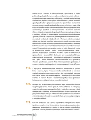 sanitária, tributária e ambiental, de forma a considerarem as particularidades dos sistemas
                                                         produtivos da agricultura familiar e camponesa, dos povos indígenas e comunidades tradicionais e
                                                         o tamanho das propriedades, visando à geração de empregos, à distribuição da renda, à promoção
                                                         da biodiversidade, à proteção e à recuperação do meio ambiente e à produção de alimentos
                                                         agroecológicos; b) facilitar a aquisição de novas tecnologias e equipamentos e o desenvolvimento
                                                         dos mesmos com a participação da agricultura familiar e camponesa; c) melhorar e ampliar a infra-
                                                         estrutura de escoamento da produção, por meio da construção de centros de estocagem e de centrais
                                                         de comercialização; d) ampliação das compras governamentais e de distribuição de alimentos
                                                         eficientes e integrados com a produção da agricultura familiar e camponesa, dos povos indígenas
                                                         e comunidades tradicionais; e) formar e capacitar, com metodologias adequadas à realidade,
                                                         agricultores(as) familiares e camponeses(as), povos indígenas e comunidades tradicionais para a
                                                         comercialização e gestão, dando ênfase à venda direta e à formação de redes de comercialização
                                                         solidária e justa, observando os princípios e valores do comércio justo e da construção participativa
                                                         de certificações; f) criação do selo étnico para produtos oriundos de povos indígenas e comunidades
                                                         tradicionais; g) garantir o acesso às informações referentes ao mercado e aos canais de comercialização
                                                         regionais; h) criar mecanismos de compensação e incentivo, por meio de abatimentos de impostos
                                                         aos produtores(as) que promovam a melhoria e conservação do meio ambiente; i) apoiar a
                                                         organização dos produtores(as) na constituição dos Sistemas Estaduais de Comercialização da
                                                         Agricultura Familiar e Economia Solidária (Secafes), bem como as organizações solidárias que
                                                         atuam como base de serviços e apoio à comercialização; j) conscientizar o(a) consumidor(a)
                                                         sobre o que é a produção agroecológica; k) reconhecer oficialmente os(as) agricultores(as)
                                                         urbanos(as) e periurbanos(as), estendendo-lhes os direitos dos(as) outros(as) agricultores(as); e l)
                                                         reestatizar a indústria petroquímica produtora de fertilizantes, que passaria às mãos da Petrobras.

                                      119.               A ampliação dos investimentos em cadeias produtivas que tenham inserção da agricultura
                                                         familiar e camponesa, da pesca artesanal e da aqüicultura familiar, sobretudo por meio de suas
                                                         organizações associativas e cooperativas, contribui para elevar a sustentabilidade, uma vez que
                                                         essas ações não têm uma visão fragmentada e pontual. A consolidação dessas cadeias também
                                                         se constitui um mecanismo eficaz para o fortalecimento e capacitação dos(as) agricultores(as)
                                                         familiares, camponeses(as), povos indígenas e comunidades tradicionais.

                                      120.               No contexto atual, de internacionalização da economia, as cadeias produtivas sofrem influências
                                                         da segmentação do processo produtivo (partes do produto são fabricados em outros países),
                                                         gerando riscos cada vez maiores para as produções locais. A redução desses riscos requer a adoção
                                                         de políticas públicas coordenadas, de caráter territorial, regional, nacional e internacional, tanto
                                                         pelos governos como pelas instituições multilaterais, na defesa dos interesses sociais, econômicos,
                                                         ambientais dos(as) agricultores(as) e produtores(as) familiares, camponeses(as), povos indígenas
                                                         e comunidades tradicionais.

                                      121.               Outra forma de reduzir esses riscos é aproveitar as oportunidades abertas por mudanças em curso,
                                                         especialmente nos países em que já existem sistemas de comércio justo, nos quais um número
                                                         cada vez maior de consumidores(as) se interessa em saber se os produtos consumidos foram
                                                         produzidos de acordo com parâmetros de qualidade, com respeito às leis trabalhista e ambiental e

             Ministério do Desenvolvimento Agrário
Conselho Nacional de Desenvolvimento Rural Sustentável   80
 