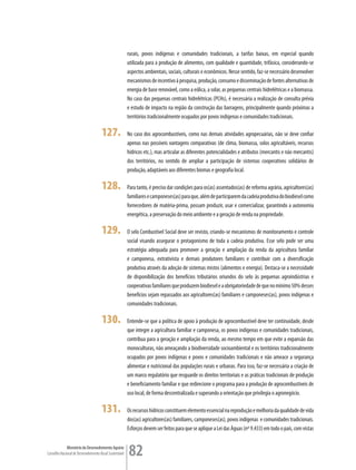 rurais, povos indígenas e comunidades tradicionais, a tarifas baixas, em especial quando
                                                         utilizada para a produção de alimentos, com qualidade e quantidade, trifásica, considerando-se
                                                         aspectos ambientais, sociais, culturais e econômicos. Nesse sentido, faz-se necessário desenvolver
                                                         mecanismos de incentivo à pesquisa, produção, consumo e disseminação de fontes alternativas de
                                                         energia de base renovável, como a eólica, a solar, as pequenas centrais hidrelétricas e a biomassa.
                                                         No caso das pequenas centrais hidrelétricas (PCHs), é necessária a realização de consulta prévia
                                                         e estudo de impacto na região da construção das barragens, principalmente quando próximas a
                                                         territórios tradicionalmente ocupados por povos indígenas e comunidades tradicionais.

                                      127.               No caso dos agrocombustíveis, como nas demais atividades agropecuárias, não se deve confiar
                                                         apenas nas possíveis vantagens comparativas (de clima, biomassa, solos agricultáveis, recursos
                                                         hídricos etc.), mas articular as diferentes potencialidades e atributos (mercantis e não mercantis)
                                                         dos territórios, no sentido de ampliar a participação de sistemas cooperativos solidários de
                                                         produção, adaptáveis aos diferentes biomas e geografia local.

                                      128.               Para tanto, é preciso dar condições para os(as) assentados(as) de reforma agrária, agricultores(as)
                                                         familiares e camponeses(as) para que, além de participarem da cadeia produtiva do biodiesel como
                                                         fornecedores de matéria-prima, possam produzir, usar e comercializar, garantindo a autonomia
                                                         energética, a preservação do meio ambiente e a geração de renda na propriedade.

                                      129.               O selo Combustível Social deve ser revisto, criando-se mecanismos de monitoramento e controle
                                                         social visando assegurar o protagonismo de toda a cadeia produtiva. Esse selo pode ser uma
                                                         estratégia adequada para promover a geração e ampliação da renda da agricultura familiar
                                                         e camponesa, extrativista e demais produtores familiares e contribuir com a diversificação
                                                         produtiva através da adoção de sistemas mistos (alimentos e energia). Destaca-se a necessidade
                                                         de disponibilização dos benefícios tributários oriundos do selo às pequenas agroindústrias e
                                                         cooperativas familiares que produzem biodiesel e a obrigatoriedade de que no mínimo 50% desses
                                                         benefícios sejam repassados aos agricultores(as) familiares e camponeses(as), povos indígenas e
                                                         comunidades tradicionais.

                                      130.               Entende-se que a política de apoio à produção de agrocombustível deve ter continuidade, desde
                                                         que integre a agricultura familiar e camponesa, os povos indígenas e comunidades tradicionais,
                                                         contribua para a geração e ampliação da renda, ao mesmo tempo em que evite a expansão das
                                                         monoculturas, não ameaçando a biodiversidade socioambiental e os territórios tradicionalmente
                                                         ocupados por povos indígenas e povos e comunidades tradicionais e não ameace a segurança
                                                         alimentar e nutricional das populações rurais e urbanas. Para isso, faz-se necessária a criação de
                                                         um marco regulatório que resguarde os direitos territoriais e as práticas tradicionais de produção
                                                         e beneficiamento familiar e que redirecione o programa para a produção de agrocombustíveis de
                                                         uso local, de forma descentralizada e superando a orientação que privilegia o agronegócio.

                                      131.               Os recursos hídricos constituem elemento essencial na reprodução e melhoria da qualidade de vida
                                                         dos(as) agricultores(as) familiares, camponeses(as), povos indígenas e comunidades tradicionais.
                                                         Esforços devem ser feitos para que se aplique a Lei das Águas (nº 9.433) em todo o país, com vistas


             Ministério do Desenvolvimento Agrário
Conselho Nacional de Desenvolvimento Rural Sustentável   82
 