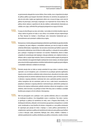 Conferência Nacional de Desenvolvimento
                                                                 Rural Sustentável e Solidário


       ao gerenciamento adequado dos recursos hídricos. Nesse sentido, cresce a importância da adoção
       de políticas públicas que busquem desenvolver alternativas de convivência das populações em
       áreas do semi-árido e regiões que regularmente sofrem com a escassez de água, assim como de
       políticas de preservação, conservação, recuperação e uso responsável dos recursos hídricos. Tais
       políticas devem valorizar a experiência de vida das mulheres, tradicionalmente relacionada aos
       cuidados com a água, conferindo-lhes participação protagonista nos espaços de decisão.

132.   O avanço da desertificação nas áreas semi-áridas e sub-úmidas do território brasileiro exige um
       esforço coletivo do governo em todas as suas esferas e da sociedade civil para implementação
       do Plano Nacional de Combate à Desertificação como instrumento fundamental para o
       desenvolvimento rural sustentável e solidário dessas regiões.

133.   Neste processo, é central a adequação da legislação ambiental às especificidades da agricultura familiar
       e camponesa, dos povos indígenas e comunidades tradicionais, por meio da criação de medidas
       ambientais diferenciadas e regionalizadas. São necessários instrumentos que facilitem o processo de
       licenciamento ambiental por meio de linhas de crédito específicas e a alocação de recursos públicos
       para a proteção e recuperação de mananciais e de nascentes. Paralelamente, devem-se realizar
       campanhas de conscientização sobre legislação e educação ambiental, com o objetivo de alertar os
       infratores sobre as sanções legais existentes. Devem-se incentivar também projetos de prestação de
       serviços ambientais (com pagamento) ligados à proteção dos recursos naturais, com atenção especial
       para as áreas de reforma agrária próximas a territórios tradicionalmente ocupados por povos indígenas
       e comunidades tradicionais e unidades de conservação.

134.   Particular atenção deve ser dada ao manejo sustentável de raças nativas e sementes crioulas,
       superando o uso de transgênicos, pois o crescimento de sua produção apresenta significativos
       impactos sociais, econômicos e ambientais sobre os biomas locais, colocando em risco toda a cadeia
       de produção animal, de sementes tradicionais (bancos de sementes), grãos e de frutos necessários
       à soberania e segurança alimentar e nutricional, bem como o patrimônio genético nacional. Os
       cultivos transgênicos não são sustentáveis, põem em risco a saúde dos(as) consumidores(as),
       prejudicam a soberania e a segurança alimentar e nutricional do país, submetendo a produção aos
       interesses das empresas multinacionais, podendo contaminar culturas não transgênicas e o meio
       ambiente, sendo necessária a sua proibição no Brasil. Além disso, deve-se mobilizar a sociedade
       brasileira para assegurar as leis de cultivares e biossegurança.

135.   Além das preocupações com a produção e com a questão ambiental, coloca-se a necessidade
       da erradicação da pobreza e das desigualdades sociais e econômicas. Para tanto, é preciso:
       a) aperfeiçoar as políticas de transferência de renda, como o Programa Bolsa-Família, e de
       distribuição de alimentos, utilizando-se de mecanismos que garantam a transparência e o controle
       social, considerando-as como benefício de inclusão e integrando-as a uma política estruturante
       de capacitação para geração de renda e emprego e a outras políticas governamentais; b)
       complementar e aprimorar as políticas de transferência de renda com outras políticas que facilitam
       o acesso à educação, saúde, saneamento, habitação, lazer, cultura, trabalho e cidadania; c)
       substituir paulatinamente as políticas distributivas por políticas estruturantes, visando à inclusão


                                                                                       83         Ministério do Desenvolvimento Agrário
                                                                                                  Conselho Nacional de Desenvolvimento Rural Sustentável
 