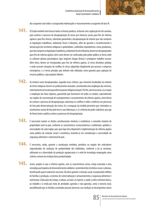Conferência Nacional de Desenvolvimento
                                                                Rural Sustentável e Solidário


       dos ocupantes não índios e assegurando indenizações e reassentamento a ocupantes de boa-fé.

141.   O Estado também deve buscar todas as formas jurídicas, inclusive com a aplicação do rito sumário,
       para acelerar o processo de desapropriação de terras por interesse social, para fins de reforma
       agrária e para fins étnicos, sobretudo garantindo a desapropriação de imóveis que não cumpram
       as legislações trabalhista, ambiental, fiscal e tributária, além de garantir o reconhecimento e
       demarcação dos territórios indígenas e quilombolas. Latifúndios improdutivos e áreas produtivas,
       que não cumprem as legislações trabalhista, ambiental, fiscal e tributária, devem ser desapropriados
       para fins de reforma agrária, bem como devem ser confiscadas pelo poder público as terras onde
       se cultivam plantas psicotrópicas (que originem drogas ilícitas) e pratiquem trabalho escravo.
       Além disso, devem ser incorporadas para fins de reforma agrária: a) terras devolutas griladas
       e onde ocorram situações de conflito; b) terras adquiridas ilegalmente por pessoas e empresas
       estrangeiras; e c) terras privadas que tenham sido utilizadas como garantia para captação de
       recursos públicos, cujos projetos faliram.

142.   Os imóveis rurais desapropriados, segundo esses critérios, que estiverem localizados no entorno
       de terras indígenas devem ser juridicamente anexados, constituindo uma ampliação das mesmas,
       extremamente necessário para diversos povos indígenas do país. Por fim, são necessárias: a) a criação
       e ampliação das Varas Agrárias, garantindo que funcionem em todos os estados, especialmente
       nas regiões de concentração de acampamentos e assentamentos de reforma agrária, como forma
       de acelerar o processo de desapropriação, solucionar os conflitos e inibir a violência nos processos
       de luta pela democratização das terras; b) a revogação da medida provisória que criminaliza os
       movimentos sociais de luta pela terra e suas lideranças; e c) a reforma do poder Judiciário, que age
       de forma lenta e política contra os processos de desapropriação.

143.   É necessário manter os limites constitucionais mínimos e estabelecer, o tamanho máximo de
       propriedade rural no país, conforme as características socioeconômicas e ambientais, aptidões e
       necessidades de cada região, para que haja terra disponível à implementação da reforma agrária
       como política de inclusão social e econômica, levando-se em consideração a necessidade da
       segurança alimentar e nutricional do país.

144.   É necessário, ainda, garantir a atualização imediata, periódica ou regular dos indicadores
       regionalizados de avaliação de produtividade dos latifúndios, conforme a lei já existente,
       utilizando-se a diversidade da produção agropecuária e o nível de tecnologia empregado como
       critérios centrais de medição desta produtividade.

145.   Assim, propõe-se que a reforma agrária, com as características acima, esteja associada a uma
       estratégia participativa de desenvolvimento solidário e sustentável dos territórios rurais e urbanos,
       beneficiando quem realmente necessita. Ela deve garantir a inclusão social, incorporando milhões
       de famílias à produção, a sistemas de comercialização e armazenamento, à segurança alimentar e
       nutricional, à Educação do Campo, à cultura, ao lazer, ao esporte, à saúde, à infra-estrutura básica,
       ao trabalho e à renda por meio de atividades agrícolas e não-agrícolas, como o turismo rural,
       possibilitando que as famílias assentadas possam preservar sua condição ao desempenhar outras



                                                                                     85         Ministério do Desenvolvimento Agrário
                                                                                                Conselho Nacional de Desenvolvimento Rural Sustentável
 