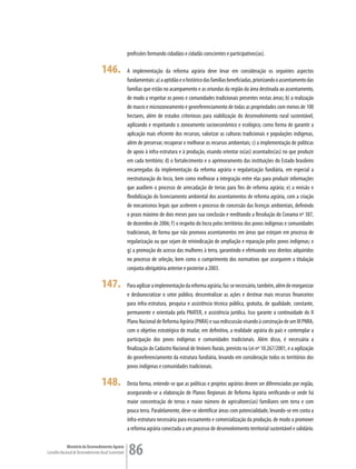 profissões formando cidadãos e cidadãs conscientes e participativos(as).

                                      146.               A implementação da reforma agrária deve levar em consideração os seguintes aspectos
                                                         fundamentais: a) a aptidão e o histórico das famílias beneficiadas, priorizando o assentamento das
                                                         famílias que estão no acampamento e as oriundas da região da área destinada ao assentamento,
                                                         de modo a respeitar os povos e comunidades tradicionais presentes nestas áreas; b) a realização
                                                         de macro e microzoneamento e georeferenciamento de todas as propriedades com menos de 100
                                                         hectares, além de estudos criteriosos para viabilização do desenvolvimento rural sustentável,
                                                         agilizando e respeitando o zoneamento socioeconômico e ecológico, como forma de garantir a
                                                         aplicação mais eficiente dos recursos, valorizar as culturas tradicionais e populações indígenas,
                                                         além de preservar, recuperar e melhorar os recursos ambientais; c) a implementação de políticas
                                                         de apoio à infra-estrutura e à produção, visando orientar os(as) assentados(as) no que produzir
                                                         em cada território; d) o fortalecimento e o aprimoramento das instituições do Estado brasileiro
                                                         encarregadas da implementação da reforma agrária e regularização fundiária, em especial a
                                                         reestruturação do Incra, bem como melhorar a integração entre elas para produzir informações
                                                         que auxiliem o processo de arrecadação de terras para fins de reforma agrária; e) a revisão e
                                                         flexibilização do licenciamento ambiental dos assentamentos de reforma agrária, com a criação
                                                         de mecanismos legais que acelerem o processo de concessão das licenças ambientais, definindo
                                                         o prazo máximo de dois meses para sua conclusão e reeditando a Resolução do Conama nº 387,
                                                         de dezembro de 2006; f) o respeito do Incra pelos territórios dos povos indígenas e comunidades
                                                         tradicionais, de forma que não promova assentamentos em áreas que estejam em processo de
                                                         regularização ou que sejam de reivindicação de ampliação e reparação pelos povos indígenas; e
                                                         g) a promoção do acesso das mulheres à terra, garantindo e efetivando seus direitos adquiridos
                                                         no processo de seleção, bem como o cumprimento dos normativos que assegurem a titulação
                                                         conjunta obrigatória anterior e posterior a 2003.

                                      147.               Para agilizar a implementação da reforma agrária, faz-se necessário, também, além de reorganizar
                                                         e desburocratizar o setor público, descentralizar as ações e destinar mais recursos financeiros
                                                         para infra-estrutura, pesquisa e assistência técnica pública, gratuita, de qualidade, constante,
                                                         permanente e orientada pela PNATER, e assistência jurídica. Isso garante a continuidade do II
                                                         Plano Nacional de Reforma Agrária (PNRA) e sua rediscussão visando à construção de um III PNRA,
                                                         com o objetivo estratégico de mudar, em definitivo, a realidade agrária do país e contemplar a
                                                         participação dos povos indígenas e comunidades tradicionais. Além disso, é necessária a
                                                         finalização do Cadastro Nacional de Imóveis Rurais, previsto na Lei nº 10.267/2001, e a agilização
                                                         do georeferenciamento da estrutura fundiária, levando em consideração todos os territórios dos
                                                         povos indígenas e comunidades tradicionais.

                                      148.               Desta forma, entende-se que as políticas e projetos agrários devem ser diferenciados por região,
                                                         assegurando-se a elaboração de Planos Regionais de Reforma Agrária verificando-se onde há
                                                         maior concentração de terras e maior número de agricultores(as) familiares sem terra e com
                                                         pouca terra. Paralelamente, deve-se identificar áreas com potencialidade, levando-se em conta a
                                                         infra-estrutura necessária para escoamento e comercialização da produção, de modo a promover
                                                         a reforma agrária conectada a um processo de desenvolvimento territorial sustentável e solidário.

             Ministério do Desenvolvimento Agrário
Conselho Nacional de Desenvolvimento Rural Sustentável   86
 