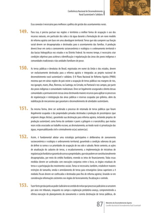 Conferência Nacional de Desenvolvimento
                                                                 Rural Sustentável e Solidário


       Essa conexão é necessária para melhorar a política de gestão dos assentamentos rurais.

149.   Para isso, é preciso pactuar nas regiões e territórios a melhor forma de ocupação e uso dos
       recursos naturais, em particular dos solos e da água durante a formulação de um novo modelo
       de reforma agrária com base em uma abordagem territorial. Terras que não cumprem sua função
       social devem ser desapropriadas e destinadas para o assentamento das famílias. A produção
       deverá levar em conta o zoneamento socioeconômico e ecológico e o ordenamento territorial e
       das bacias hidrográficas nos estados e no Distrito Federal. Ao mesmo tempo, é necessário criar
       condições objetivas para acelerar a identificação e regularização das áreas dos povos indígenas e
       comunidades tradicionais e das unidades familiares de posse.

150.   As terras públicas e devolutas do Brasil, registradas em nome da União e dos estados, devem
       ser exclusivamente destinadas para a reforma agrária e integradas ao projeto nacional de
       desenvolvimento rural sustentável e solidário. O II Plano Nacional de Reforma Agrária (PNRA)
       mostrou que em várias regiões do país existe a ocupação de terras públicas nas margens de rios,
       nos igarapés, mares, ilhas, florestas, na Caatinga, no Cerrado, no Pantanal e nos campos, por parte
       dos povos indígenas e comunidades tradicionais. Deve ser legalmente assegurado o direito dessas
       comunidades a permanecerem nessas áreas destinando maiores recursos para agilizar os processos
       de regularização e reintegração das áreas públicas e reservas ocupadas por grileiros, além da
       viabilização de mecanismos que garantam o desenvolvimento de atividades sustentáveis.

151.   Da mesma forma, deve ser acelerado o processo de retomada de terras públicas que foram
       ilegalmente ocupadas e das propriedades privadas destinadas à produção de psicotrópicos (que
       originem drogas ilícitas), garantindo sua destinação para reforma agrária, incluindo projetos de
       produção sustentável, como forma de combater e punir a grilagem e o narcotráfico, que muitas
       vezes estão associados ao trabalho escravo, ao desmatamento, ao êxodo rural e à privatização das
       águas, responsabilizando civil e criminalmente os(as) autores(as).

152.   Assim, é fundamental adotar uma estratégia participativa e deliberativa de zoneamento
       socioeconômico e ecológico e ordenamento territorial, garantindo a condição soberana do país
       de definir os rumos e as prioridades de ocupação de seu solo e subsolo. Neste contexto, as ações
       de atualização do cadastro de terras, o recadastramento, a implementação de iniciativas de
       regularização fundiária e garantia de acesso a propriedades, que não podem ser constitucionalmente
       desapropriadas, por meio do crédito fundiário, revendo os tetos de financiamento. Todas essas
       medidas devem ser aceleradas com execuções conjuntas entre o Incra, os órgãos estaduais de
       terras e a participação dos movimentos sociais. Torna-se necessário, também, estabelecer maiores
       restrições de tamanho, venda e arrendamento de terras para estrangeiros (áreas superiores a 4
       módulos fiscais devem ser confiscadas e destinadas para fins de reforma agrária), levando-se em
       consideração informações existentes nos órgãos de licenciamento, fiscalização e controle.

153.   Fazer forte gestão junto ao poder Judiciário no sentido de evitar que processos judiciários se arrastem
       por anos em tribunais, enquanto no campo a exploração predatória avança, comprometendo a
       efetiva execução do planejamento do zoneamento e correta destinação de terras públicas, de



                                                                                      87          Ministério do Desenvolvimento Agrário
                                                                                                  Conselho Nacional de Desenvolvimento Rural Sustentável
 