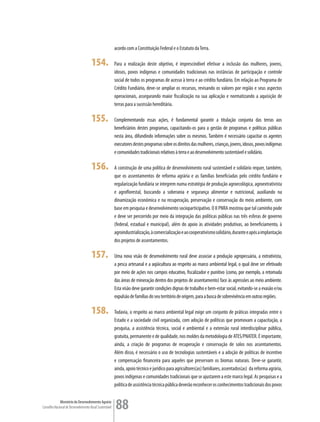 acordo com a Constituição Federal e o Estatuto da Terra.

                                      154.               Para a realização deste objetivo, é imprescindível efetivar a inclusão das mulheres, jovens,
                                                         idosos, povos indígenas e comunidades tradicionais nas instâncias de participação e controle
                                                         social de todos os programas de acesso à terra e ao crédito fundiário. Em relação ao Programa de
                                                         Crédito Fundiário, deve-se ampliar os recursos, revisando os valores por região e seus aspectos
                                                         operacionais, assegurando maior fiscalização na sua aplicação e normatizando a aquisição de
                                                         terras para a sucessão hereditária.

                                      155.               Complementando essas ações, é fundamental garantir a titulação conjunta das terras aos
                                                         beneficiários destes programas, capacitando-os para a gestão de programas e políticas públicas
                                                         nesta área, difundindo informações sobre os mesmos. Também é necessário capacitar os agentes
                                                         executores destes programas sobre os direitos das mulheres, crianças, jovens, idosos, povos indígenas
                                                         e comunidades tradicionais relativos à terra e ao desenvolvimento sustentável e solidário.

                                      156.               A construção de uma política de desenvolvimento rural sustentável e solidário requer, também,
                                                         que os assentamentos de reforma agrária e as famílias beneficiadas pelo crédito fundiário e
                                                         regularização fundiária se integrem numa estratégia de produção agroecológica, agroextrativista
                                                         e agroflorestal, buscando a soberania e segurança alimentar e nutricional, auxiliando na
                                                         dinamização econômica e na recuperação, preservação e conservação do meio ambiente, com
                                                         base em pesquisa e desenvolvimento socioparticipativo. O II PNRA mostrou que tal caminho pode
                                                         e deve ser percorrido por meio da integração das políticas públicas nas três esferas de governo
                                                         (federal, estadual e municipal), além do apoio às atividades produtivas, ao beneficiamento, à
                                                         agroindustrialização, à comercialização e ao cooperativismo solidário, durante e após a implantação
                                                         dos projetos de assentamentos.

                                      157.               Uma nova visão de desenvolvimento rural deve associar a produção agropecuária, a extrativista,
                                                         a pesca artesanal e a aqüicultura ao respeito ao marco ambiental legal, o qual deve ser efetivado
                                                         por meio de ações nos campos educativo, fiscalizador e punitivo (como, por exemplo, a retomada
                                                         das áreas de mineração dentro dos projetos de assentamento) face às agressões ao meio ambiente.
                                                         Esta visão deve garantir condições dignas de trabalho e bem-estar social, evitando-se a evasão e/ou
                                                         expulsão de famílias do seu território de origem, para a busca de sobrevivência em outras regiões.

                                      158.               Todavia, o respeito ao marco ambiental legal exige um conjunto de práticas integradas entre o
                                                         Estado e a sociedade civil organizada, com adoção de políticas que promovam a capacitação, a
                                                         pesquisa, a assistência técnica, social e ambiental e a extensão rural interdisciplinar pública,
                                                         gratuita, permanente e de qualidade, nos moldes da metodologia de ATES/PNATER. É importante,
                                                         ainda, a criação de programas de recuperação e conservação de solos nos assentamentos.
                                                         Além disso, é necessário o uso de tecnologias sustentáveis e a adoção de políticas de incentivo
                                                         e compensação financeira para aqueles que preservam os biomas naturais. Deve-se garantir,
                                                         ainda, apoio técnico e jurídico para agricultores(as) familiares, assentados(as) da reforma agrária,
                                                         povos indígenas e comunidades tradicionais que se ajustarem a este marco legal. As pesquisas e a
                                                         política de assistência técnica pública deverão reconhecer os conhecimentos tradicionais dos povos


             Ministério do Desenvolvimento Agrário
Conselho Nacional de Desenvolvimento Rural Sustentável   88
 