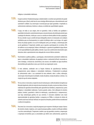 Conferência Nacional de Desenvolvimento
                                                                Rural Sustentável e Solidário


       indígenas e comunidades tradicionais.

159.   O aspecto anterior é fundamental porque a biodiversidade se constitui num patrimônio de grande
       relevância para o Brasil, sendo base de uma estratégia diferenciada para o desenvolvimento rural
       sustentável e solidário. Sua conservação é essencial para que sejam garantidos e respeitados os
       conhecimentos tradicionais, históricos e culturais, no âmbito das especificidades regionais.

160.   A água, em todas as suas origens, deve ser garantida a todas as famílias com qualidade e
       quantidade, destinando-se prioritariamente para o consumo humano, dessedentação animal e para
       a produção de alimentos, sendo que o acesso se constitui em direito público de toda a população.
       Por isso, entende-se que os comitês de bacias hidrográficas devem ser estruturados com condições
       satisfatórias para seu funcionamento, ter o poder de definição sobre o uso da água e de sugerir
       formas de punição quando o seu uso for inadequado (como, por exemplo, a contaminação pelo
       uso de agrotóxicos). É importante, também, que se garanta a participação de, no mínimo, 30%
       de mulheres na sua composição. Embora a distribuição e a garantia da qualidade da água devam
       ser de responsabilidade do poder público, entende-se que estes comitês devem desenvolver ações
       educativas sobre o aproveitamento mais adequado dos recursos hídricos existentes.

161.   Para fortalecer as políticas públicas, a participação, o desenvolvimento sustentável e solidário dos
       povos e comunidades tradicionais, da população costeira e continental do Brasil, recomenda-se,
       como estratégia, a inclusão das características, dos recursos e do trabalho nas águas brasileiras
       desenvolvidas pela aqüicultura e pesca, por meio de suas organizações sociais.

162.   O meio ambiente, combinado com as funções históricas de agricultores(as) familiares,
       camponeses(as), povos indígenas e comunidades tradicionais, é fundamental na produção
       de conhecimentos sobre: o uso sustentável do meio ambiente; sobre o cultivo, valorização,
       conservação e disseminação de variedades crioulas de plantas; manejo de plantas e animais; e na
       criação de raças de animais adaptados.

163.   Por isso, torna-se necessária a criação de zonas de exclusão para o cultivo de plantas transgênicas já
       liberadas legalmente, além da criação de áreas de proteção, de modo a se preservar todas as formas
       tradicionais de agricultura desenvolvidas pelos agricultores(as) familiares, camponeses(as), povos
       indígenas e comunidades tradicionais. É preciso garantir, ainda, a livre utilização de sementes
       próprias (crioulas), garantindo o direito de indenização a agricultores(as) e camponeses(as),
       caso haja contaminação genética de suas sementes. É necessário estabelecer uma maior
       representatividade da agricultura familiar e camponesa na CTNBio e a inclusão de critérios de
       controle social nesta Comissão. No Brasil, em especial na Amazônia, proibir de forma incondicional
       o cultivo de transgênicos.

164.   Para tanto, faz-se necessária a criação de programas que recuperem e fortaleçam campos e bancos
       de sementes crioulas e orgânicas, com o apoio da pesquisa pública, visando à certificação solidária
       e sua livre comercialização. É importante, também, que seja garantida a anuência, compensação
       e repartição de benefícios para as comunidades que detêm estes conhecimentos, quando tais



                                                                                      89         Ministério do Desenvolvimento Agrário
                                                                                                 Conselho Nacional de Desenvolvimento Rural Sustentável
 