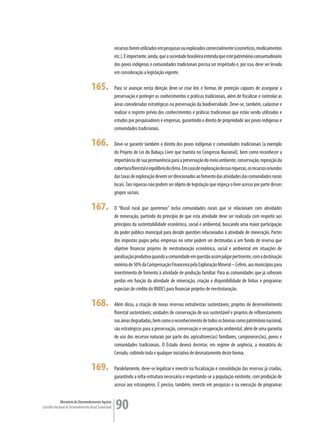 recursos forem utilizados em pesquisas ou explorados comercialmente (cosméticos, medicamentos
                                                         etc.). É importante, ainda, que a sociedade brasileira entenda que este patrimônio consuetudinário
                                                         dos povos indígenas e comunidades tradicionais precisa ser respeitado e, por isso, deve ser levada
                                                         em consideração a legislação vigente.

                                      165.               Para se avançar nesta direção deve-se criar leis e formas de proteção capazes de assegurar a
                                                         preservação e proteger os conhecimentos e práticas tradicionais, além de fiscalizar e controlar as
                                                         áreas consideradas estratégicas na preservação da biodiversidade. Deve-se, também, cadastrar e
                                                         realizar o registro prévio dos conhecimentos e práticas tradicionais que estão sendo utilizados e
                                                         estudos por pesquisadores e empresas, garantindo o direito de propriedade aos povos indígenas e
                                                         comunidades tradicionais.

                                      166.               Deve-se garantir também o direito dos povos indígenas e comunidades tradicionais (a exemplo
                                                         do Projeto de Lei do Babaçu Livre que tramita no Congresso Nacional), bem como reconhecer a
                                                         importância de sua permanência para a preservação do meio ambiente, conservação, reposição da
                                                         cobertura florestal e equilíbrio do clima. Em caso de exploração dessas riquezas, os recursos oriundos
                                                         das taxas de exploração devem ser direcionados ao fomento das atividades das comunidades rurais
                                                         locais. Tais riquezas não podem ser objeto de legislação que impeça o livre acesso por parte desses
                                                         grupos sociais.

                                      167.               O “Brasil rural que queremos” inclui comunidades rurais que se relacionam com atividades
                                                         de mineração, partindo do princípio de que esta atividade deve ser realizada com respeito aos
                                                         princípios da sustentabilidade econômica, social e ambiental, buscando uma maior participação
                                                         do poder público municipal para decidir questões relacionadas à atividade de mineração. Partes
                                                         dos impostos pagos pelas empresas no setor podem ser destinadas a um fundo de reserva que
                                                         objetive financiar projetos de reestruturação econômica, social e ambiental em situações de
                                                         paralisação produtiva quando a comunidade em questão assim julgar pertinente, com a destinação
                                                         mínima de 50% da Compensação Financeira pela Exploração Mineral – Cefem, aos municípios para
                                                         investimento de fomento à atividade de produção familiar. Para as comunidades que já sofreram
                                                         perdas em função da atividade de mineração, criação e disponibilidade de linhas e programas
                                                         especiais de crédito do BNDES para financiar projetos de reestruturação.

                                      168.               Além disso, a criação de novas reservas extrativistas sustentáveis; projetos de desenvolvimento
                                                         florestal sustentáveis; unidades de conservação de uso sustentável e projetos de reflorestamento
                                                         nas áreas degradadas, bem como o reconhecimento de todos os biomas como patrimônio nacional,
                                                         são estratégicos para a preservação, conservação e recuperação ambiental, além de uma garantia
                                                         de uso dos recursos naturais por parte dos agricultores(as) familiares, camponeses(as), povos e
                                                         comunidades tradicionais. O Estado deverá decretar, em regime de urgência, a moratória do
                                                         Cerrado, coibindo toda e qualquer iniciativa de desmatamento deste bioma.

                                      169.               Paralelamente, deve-se legalizar e investir na fiscalização e consolidação das reservas já criadas,
                                                         garantindo a infra-estrutura necessária e respeitando-se a população existente, com proibição de
                                                         acesso aos estrangeiros. É preciso, também, investir em pesquisas e na execução de programas


             Ministério do Desenvolvimento Agrário
Conselho Nacional de Desenvolvimento Rural Sustentável   90
 