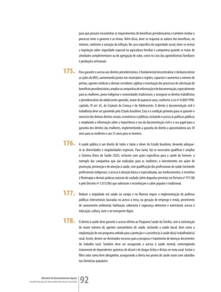 para que possam encaminhar os requerimentos de benefícios previdenciários e também mediar o
                                                         processo entre o governo e as etnias. Além disso, deve-se reajustar os valores dos benefícios, no
                                                         mínimo, conforme a variação da inflação. No caso específico da seguridade social, deve-se revisar
                                                         a legislação sobre seguridade especial na agricultura familiar e camponesa quando se tratar de
                                                         atividades complementares ou de agregação de valor, como no caso das agroindústrias familiares
                                                         e produções artesanais.

                                      175.               Para garantir o acesso aos direitos previdenciários, é fundamental descentralizar e desburocratizar
                                                         as ações do INSS, aumentando postos nos municípios e regiões; capacitar e aumentar o número de
                                                         peritos, agentes sindicais e demais servidores; agilizar a tramitação dos processos de solicitação de
                                                         benefícios previdenciários; ampliar as campanhas de informação e de documentação, especialmente
                                                         para as mulheres, povos indígenas e comunidades tradicionais; e assegurar os direitos trabalhistas
                                                         e previdenciários do adolescente aprendiz, maior de quatorze anos, conforme a Lei nº 8.069/1990,
                                                         capítulo, IV art. 65, do Estatuto da Criança e do Adolescente. O direito à documentação civil e
                                                         trabalhista deve ser garantido pelo Estado brasileiro. Esta é a condição primeira para se garantir o
                                                         exercício dos demais direitos sociais, econômicos e políticos, incluindo o acesso às políticas públicas
                                                         e ampliando a informação sobre a importância e uso da documentação civil e o seu papel para a
                                                         garantia dos direitos das mulheres, implementando a garantia do direito a aposentadoria aos 50
                                                         anos para as mulheres e aos 55 anos para os homens.

                                      176.               A saúde pública é um direito de todos e todas e dever do Estado brasileiro, devendo adequar-
                                                         se às diversidades e singularidades regionais. Para tanto, faz-se necessário qualificar e ampliar
                                                         o Sistema Único de Saúde (SUS), inclusive com ações específicas para a saúde do homem, a
                                                         exemplo das campanhas que são realizadas para as mulheres; o investimento em ações de
                                                         promoção, prevenção e de atenção à saúde, com qualificação dos profissionais de saúde (incluindo
                                                         profissionais indígenas); o acesso à atenção básica e especializada, aos medicamentos, o incentivo
                                                         à fitoterapia e demais práticas naturais de cuidado (além daquelas previstas na Portaria nº 971/06
                                                         e pelo Decreto nº 5.813/06) que valorizam e reconheçam o saber popular e tradicional.

                                      177.               Reduzir a iniqüidade em saúde no campo e na floresta requer a implementação de políticas
                                                         públicas intersetoriais baseadas no acesso à terra, na geração de emprego e renda, provimento
                                                         de saneamento ambiental, habitação, soberania e segurança alimentar e nutricional, acesso à
                                                         educação, cultura, lazer e ao transporte digno.

                                      178.               O direito à saúde deve garantir o acesso efetivo ao Programa Saúde da Família, com a contratação
                                                         de maior número de agentes comunitários de saúde, incluindo a saúde bucal, bem como a
                                                         implantação de um programa voltado para a proteção e a assistência à saúde do(a) trabalhador(a)
                                                         rural. Assim, devem ser destinados recursos para a pesquisa e tratamento de doenças decorrentes
                                                         do trabalho rural. Também deve ser assegurado o acesso à saúde mental, contemplando
                                                         tratamento de dependentes químicos de álcool e de drogas lícitas e ilícitas no meio rural. Incluir o
                                                         filtro solar como item obrigatório, assegurando a oferta nos postos de saúde rurais com subsídios
                                                         nas farmácias populares.



             Ministério do Desenvolvimento Agrário
Conselho Nacional de Desenvolvimento Rural Sustentável   92
 