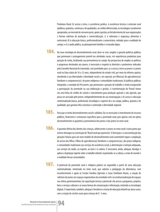 Produtora Rural; b) acesso à terra, à assistência jurídica, à assistência técnica e extensão rural
                                                         (públicas, gratuitas, contínuas e de qualidade), ao crédito diferenciado, às tecnologias socialmente
                                                         apropriadas, ao mercado de consumo justo, apoio à gestão, ao fortalecimento de suas organizações
                                                         e formas coletivas de produção e comercialização; c) à soberania e segurança alimentar e
                                                         nutricional; d) à educação básica, profissionalizante e universitária, voltadas para a realidade do
                                                         campo; e e) à saúde pública, ao planejamento familiar e à moradia digna.

                                       184.              Na nova estratégia de desenvolvimento rural, deve-se criar, ampliar e garantir políticas públicas
                                                         que promovam o protagonismo juvenil nas atividades rurais, em experiências produtivas para
                                                         geração de renda, facilitando sua permanência no campo. Na perspectiva de ampliar as políticas
                                                         e programas destinados aos jovens, é necessário o respeito às diretrizes e parâmetros indicados
                                                         pelo Conselho Nacional de Juventude, com prioridade para: a) o acesso à terra ao jovem e à jovem
                                                         rural na faixa etária de 16 a 32 anos, independente do estado civil, por meio da reforma agrária,
                                                         atendendo à sua diversidade e identidade social e, em especial, aos filhos(as) de agricultores(as)
                                                         familiares e camponeses(as), de povos indígenas e comunidades tradicionais; b) políticas públicas
                                                         integradas, a exemplo do Pró-jovem, que promovam a geração de trabalho e renda assegurando
                                                         a participação da juventude na sua elaboração e gestão; c) transformação do Pronaf Jovem
                                                         em uma linha de crédito de custeio e investimento para produção agrícola e não agrícola, que
                                                         possa ser acessado pelo jovem, independentemente de sua emancipação; e d) acesso à educação
                                                         contextualizada básica, profissional, tecnológica e superior do e no campo, pública, gratuita e de
                                                         qualidade, que garanta infra-estrutura e contemple a diversidade regional.

                                      185.               Para que se tenha desenvolvimento social e solidário, faz-se necessário o investimento de recursos
                                                         públicos, financeiros e estruturais específicos para a juventude rural, pois apenas com um pleno
                                                         desenvolvimento se garantirá a permanência dos jovens e das jovens no meio rural.

                                      186.               A garantia efetiva dos direitos das crianças, adolescentes e jovens no meio rural é outro ponto que
                                                         merece destaque na construção do “Brasil rural que queremos”. A formação e a conscientização das
                                                         gerações futuras para um novo modelo de desenvolvimento rural sustentável requer a ampliação
                                                         do acesso dos filhos e filhas de agricultores(as) familiares e camponeses(as), dos povos indígenas
                                                         e comunidades tradicionais aos serviços de assistência social, à alimentação e nutrição adequada,
                                                         aos serviços de saúde, ao esporte, ao lazer e à cultura. É necessário, ainda, adequar, divulgar e
                                                         aplicar a legislação vigente sobre o trabalho infantil, respeitando-se a cultura, a visão de mundo e
                                                         a realidade dessas comunidades.

                                      187.               O potencial da juventude rural e indígena poderá ser expandido a partir de uma educação
                                                         contextualizada, ministrada no meio rural, que valorize a pedagogia da alternância, com
                                                         reconhecimento e apoio às Escolas Famílias Agrícolas e Casas Familiares Rurais, a criação de
                                                         coletivos de jovens nos espaços organizativos da sociedade civil e na institucionalização de espaços
                                                         nas esferas governamentais; da capacitação técnica e gerencial e do acesso a programas, projetos,
                                                         bens e serviços culturais e às novas formas de comunicação e informação, incluindo as tecnologias
                                                         digitais. É importante, também, adequar e fortalecer o ensino de educação infantil nas áreas rurais,
                                                         com a criação de creches rurais para crianças de 0 - 5 anos.

             Ministério do Desenvolvimento Agrário
Conselho Nacional de Desenvolvimento Rural Sustentável   94
 