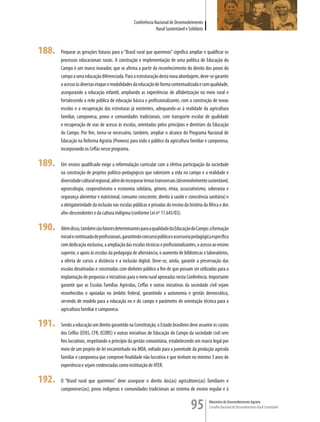 Conferência Nacional de Desenvolvimento
                                                                Rural Sustentável e Solidário



188.   Preparar as gerações futuras para o “Brasil rural que queremos” significa ampliar e qualificar os
       processos educacionais rurais. A construção e implementação de uma política de Educação do
       Campo é um marco inovador, que se afirma a partir do reconhecimento do direito dos povos do
       campo a uma educação diferenciada. Para a estruturação desta nova abordagem, deve-se garantir
       o acesso às diversas etapas e modalidades da educação de forma contextualizada e com qualidade,
       assegurando a educação infantil, ampliando as experiências de alfabetização no meio rural e
       fortalecendo a rede pública de educação básica e profissionalizante, com a construção de novas
       escolas e a recuperação das estruturas já existentes, adequando-as à realidade da agricultura
       familiar, camponesa, povos e comunidades tradicionais, com transporte escolar de qualidade
       e recuperação de vias de acesso às escolas, orientadas pelos princípios e diretrizes da Educação
       do Campo. Por fim, torna-se necessário, também, ampliar o alcance do Programa Nacional de
       Educação na Reforma Agrária (Pronera) para todo o público da agricultura familiar e camponesa,
       incorporando os Ceffas nesse programa.

189.   Um ensino qualificado exige a reformulação curricular com a efetiva participação da sociedade
       na construção de projetos político-pedagógicos que valorizem a vida no campo e a realidade e
       diversidade cultural regional, além de incorporar temas transversais (desenvolvimento sustentável,
       agroecologia, cooperativismo e economia solidária, gênero, etnia, associativismo, soberania e
       segurança alimentar e nutricional, consumo consciente, direito à saúde e consciência sanitária) e
       a obrigatoriedade da inclusão nas escolas públicas e privadas do ensino da história da África e dos
       afro-descendentes e da cultura indígena (conforme Lei nº 11.645/03).

190.   Além disso, também são fatores determinantes para a qualidade da Educação do Campo: a formação
       inicial e continuada de profissionais, garantindo concurso público e assessoria pedagógica específica
       com dedicação exclusiva, a ampliação das escolas técnicas e profissionalizantes, o acesso ao ensino
       superior, o apoio às escolas da pedagogia de alternância, o aumento de bibliotecas e laboratórios,
       a oferta de cursos a distância e a inclusão digital. Deve-se, ainda, garantir a preservação das
       escolas desativadas e construídas com dinheiro público a fim de que possam ser utilizadas para a
       implantação de propostas e iniciativas para o meio rural aprovadas nesta Conferência. Importante
       garantir que as Escolas Famílias Agrícolas, Ceffas e outras iniciativas da sociedade civil sejam
       reconhecidas e apoiadas no âmbito federal, garantindo a autonomia e gestão democrática,
       servindo de modelo para a educação no e do campo e parâmetro de orientação técnica para a
       agricultura familiar e camponesa.

191.   Sendo a educação um direito garantido na Constituição, o Estado brasileiro deve assumir os custos
       dos Ceffas (EFAS, CFR, ECORS) e outras iniciativas de Educação do Campo da sociedade civil sem
       fins lucrativos, respeitando o princípio da gestão comunitária, estabelecendo um marco legal por
       meio de um projeto de lei encaminhado via MDA, voltado para a juventude da produção agrícola
       familiar e camponesa que comprove finalidade não lucrativa e que tenham no mínimo 3 anos de
       experiência e sejam credenciadas como instituição de ATER.

192.   O “Brasil rural que queremos” deve assegurar o direito dos(as) agricultores(as) familiares e
       camponeses(as), povos indígenas e comunidades tradicionais ao sistema de ensino regular e à


                                                                                     95         Ministério do Desenvolvimento Agrário
                                                                                                Conselho Nacional de Desenvolvimento Rural Sustentável
 