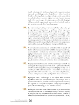 educação continuada, por meio da elaboração e implementação de programas educacionais
                                                         específicos às suas realidades, garantindo a educação de jovens e adultos e investindo na
                                                         formação de profissionais qualificados e na produção e distribuição gratuita de materiais didáticos
                                                         contextualizados localmente e que atendam a objetivos étnico-raciais. É importante assegurar a
                                                         criação de plano de carreira, cargos e salários específicos para os profissionais de educação que
                                                         trabalham nas escolas do campo, estimulando sua permanência com benefícios de moradia no
                                                         pátio da escola com remuneração adicional para realizar a segurança.

                                      193.               Deve-se também adequar, implantar, garantir, incentivar e fortalecer políticas públicas que
                                                         contemplem: pesquisa e orientação adequada aos agricultores(as) familiares, camponeses(as),
                                                         povos indígenas e comunidades tradicionais na utilização de modelos alternativos para a produção
                                                         de energia limpa; infra-estrutura necessária ao saneamento básico; transporte público e escolar
                                                         apropriado à Educação do Campo considerando as especificidades de cada comunidade rural com
                                                         respeito à legislação vigente; ensino de educação infantil nas áreas rurais, gerando condições de
                                                         acesso às crianças na faixa etária de 0 - 5 anos, aliadas com ações de autonomia e reconhecimento do
                                                         trabalho produtivo e reprodutivo desempenhado pelas mulheres no meio rural; a realização de cursos
                                                         superiores públicos, gratuitos, específicos e de qualidade voltados para a realidade do campo.

                                      194.               As manifestações culturais populares são um dos exemplos da diversidade e da riqueza do rural
                                                         brasileiro. A cultura tradicional e popular constrói a identidade de um povo que, nas suas diferenças,
                                                         se reconhece brasileiro. A reconstrução dessas trajetórias sociais de afirmação do conjunto das
                                                         populações rurais como sujeitos construtores do Brasil exige a criação e o fortalecimento de
                                                         políticas públicas que resgatem a memória social e promovam a recuperação do patrimônio
                                                         paisagístico, material e imaterial e que estruturem experiências e espaços culturais de fruição,
                                                         produção e intercâmbio da diversidade dos conhecimentos, saberes e manifestações populares.

                                      195.               A ampliação do acesso à cultura e aos meios de informação e comunicação é outro desafio para
                                                         a construção do “Brasil rural que queremos”. Tendo em vista a capilaridade das rádios e TVs
                                                         comunitárias, sua democratização, desburocratização e revisão da legislação em relação à área de
                                                         abrangência, são medidas fundamentais para superar o cenário excludente nas áreas rurais. São
                                                         importantes também o sistema de concessão de canais, o acesso aos sinais de TVs públicas e locais,
                                                         o estímulo à mídia impressa e novas mídias e a ampliação da infra-estrutura de telefonia rural.

                                      196.               A promoção da cultura e da inclusão digital por meio de “postos digitais comunitários”
                                                         disponibilizados em locais como centros comunitários, igrejas, escolas, associações, colônias de
                                                         pescadores, assentamentos rurais, comunidades quilombolas e indígenas, sindicatos e cooperativas
                                                         deve ser garantida com a instalação de torres repetidoras, habilitação de provedores públicos e
                                                         priorização do sistema de banda larga para acesso à internet nas áreas rurais.

                                      197.               A articulação em todas as esferas do poder público e da sociedade civil para atuação conjunta em
                                                         campanhas sociais é outro ponto que merece destaque. A realização e veiculação de campanhas
                                                         de prevenção ao uso de drogas lícitas e ilícitas, o combate à violência doméstica, à erradicação do
                                                         trabalho escravo e infantil, à prática de abuso e exploração sexual, à prostituição infantil, às DSTs/HIV,


             Ministério do Desenvolvimento Agrário
Conselho Nacional de Desenvolvimento Rural Sustentável   96
 