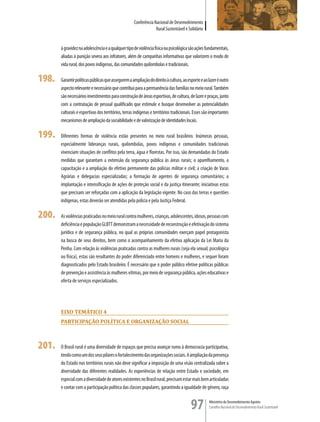 Conferência Nacional de Desenvolvimento
                                                                  Rural Sustentável e Solidário


       à gravidez na adolescência e a qualquer tipo de violência física ou psicológica são ações fundamentais,
       aliadas à punição severa aos infratores, além de campanhas informativas que valorizem o modo de
       vida rural, dos povos indígenas, das comunidades quilombolas e tradicionais.

198.   Garantir políticas públicas que assegurem a ampliação do direito à cultura, ao esporte e ao lazer é outro
       aspecto relevante e necessário que contribui para a permanência das famílias no meio rural. Também
       são necessários investimentos para construção de áreas esportivas, de cultura, de lazer e praças, junto
       com a contratação de pessoal qualificado que estimule e busque desenvolver as potencialidades
       culturais e esportivas dos territórios, terras indígenas e territórios tradicionais. Esses são importantes
       mecanismos de ampliação da sociabilidade e de valorização de identidades locais.

199.   Diferentes formas de violência estão presentes no meio rural brasileiro. Inúmeras pessoas,
       especialmente lideranças rurais, quilombolas, povos indígenas e comunidades tradicionais
       vivenciam situações de conflitos pela terra, água e florestas. Por isso, são demandadas do Estado
       medidas que garantam a extensão da segurança pública às áreas rurais; o aparelhamento, a
       capacitação e a ampliação do efetivo permanente das polícias militar e civil; a criação de Varas
       Agrárias e delegacias especializadas; a formação de agentes de segurança comunitários; a
       implantação e intensificação de ações de proteção social e da justiça itinerante; iniciativas estas
       que precisam ser reforçadas com a aplicação da legislação vigente. No caso das terras e questões
       indígenas, estas deverão ser atendidas pela polícia e pela Justiça Federal.

200.   As violências praticadas no meio rural contra mulheres, crianças, adolescentes, idosos, pessoas com
       deficiência e população GLBTT demonstram a necessidade de reconstrução e efetivação do sistema
       jurídico e de segurança pública, no qual as próprias comunidades exerçam papel protagonista
       na busca de seus direitos, bem como o acompanhamento da efetiva aplicação da Lei Maria da
       Penha. Com relação às violências praticadas contra as mulheres rurais (seja ela sexual, psicológica
       ou física), estas são resultantes do poder diferenciado entre homens e mulheres, e sequer foram
       diagnosticados pelo Estado brasileiro. É necessário que o poder público efetive políticas públicas
       de prevenção e assistência às mulheres vítimas, por meio de segurança pública, ações educativas e
       oferta de serviços especializados.




       eiXo TemÁTico 4
       ParTiciPação PoLÍTica e orGanização sociaL



201.   O Brasil rural é uma diversidade de espaços que precisa avançar rumo à democracia participativa,
       tendo como um dos seus pilares o fortalecimento das organizações sociais. A ampliação da presença
       do Estado nos territórios rurais não deve significar a imposição de uma visão centralizada sobre a
       diversidade das diferentes realidades. As experiências de relação entre Estado e sociedade, em
       especial com a diversidade de atores existentes no Brasil rural, precisam estar mais bem articuladas
       e contar com a participação política das classes populares, garantindo a igualdade de gênero, raça


                                                                                         97         Ministério do Desenvolvimento Agrário
                                                                                                    Conselho Nacional de Desenvolvimento Rural Sustentável
 