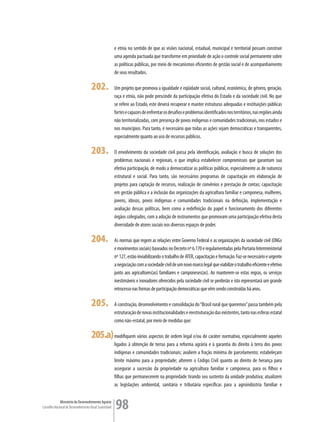 e etnia no sentido de que as visões nacional, estadual, municipal e territorial possam construir
                                                         uma agenda pactuada que transforme em prioridade de ação o controle social permanente sobre
                                                         as políticas públicas, por meio de mecanismos eficientes de gestão social e de acompanhamento
                                                         de seus resultados.

                                      202.               Um projeto que promova a igualdade e eqüidade social, cultural, econômica, de gênero, geração,
                                                         raça e etnia, não pode prescindir da participação efetiva do Estado e da sociedade civil. No que
                                                         se refere ao Estado, este deverá recuperar e manter estruturas adequadas e instituições públicas
                                                         fortes e capazes de enfrentar os desafios e problemas identificados nos territórios, nas regiões ainda
                                                         não territorializadas, com presença de povos indígenas e comunidades tradicionais, nos estados e
                                                         nos municípios. Para tanto, é necessário que todas as ações sejam democráticas e transparentes,
                                                         especialmente quanto ao uso de recursos públicos.

                                      203.               O envolvimento da sociedade civil passa pela identificação, avaliação e busca de soluções dos
                                                         problemas nacionais e regionais, o que implica estabelecer compromissos que garantam sua
                                                         efetiva participação, de modo a democratizar as políticas públicas, especialmente as de natureza
                                                         estrutural e social. Para tanto, são necessários programas de capacitação em elaboração de
                                                         projetos para captação de recursos, realização de convênios e prestação de contas; capacitação
                                                         em gestão pública e a inclusão das organizações da agricultura familiar e camponesa, mulheres,
                                                         jovens, idosos, povos indígenas e comunidades tradicionais na definição, implementação e
                                                         avaliação dessas políticas, bem como a redefinição do papel e funcionamento dos diferentes
                                                         órgãos colegiados, com a adoção de instrumentos que promovam uma participação efetiva desta
                                                         diversidade de atores sociais nos diversos espaços de poder.

                                      204.               As normas que regem as relações entre Governo Federal e as organizações da sociedade civil (ONGs
                                                         e movimentos sociais) baseados no Decreto nº 6.170 e regulamentadas pela Portaria Interministerial
                                                         nº 127, estão inviabilizando o trabalho de ATER, capacitação e formação. Faz-se necessário e urgente
                                                         a negociação com a sociedade civil de um novo marco legal que viabilize o trabalho eficiente e efetivo
                                                         junto aos agricultores(as) familiares e camponeses(as). Ao manterem-se estas regras, os serviços
                                                         inestimáveis e inovadores oferecidos pela sociedade civil se perderão e isto representará um grande
                                                         retrocesso nas formas de participação democráticas que vêm sendo construídas há anos.

                                      205.               A construção, desenvolvimento e consolidação do “Brasil rural que queremos” passa também pela
                                                         estruturação de novas institucionalidades e reestruturação das existentes, tanto nas esferas estatal
                                                         como não-estatal, por meio de medidas que:

                                      205.a) modifiquem vários aspectos de ordem legal e/ou de caráter normativo, especialmente aqueles
                                                         ligados à obtenção de terras para a reforma agrária e à garantia do direito à terra dos povos
                                                         indígenas e comunidades tradicionais; avaliem a fração mínima de parcelamento; estabeleçam
                                                         limite máximo para a propriedade; alterem o Código Civil quanto ao direito de herança para
                                                         assegurar a sucessão da propriedade na agricultura familiar e camponesa, para os filhos e
                                                         filhas que permanecerem na propriedade tirando seu sustento da unidade produtiva; atualizem
                                                         as legislações ambiental, sanitária e tributária específicas para a agroindústria familiar e


             Ministério do Desenvolvimento Agrário
Conselho Nacional de Desenvolvimento Rural Sustentável   98
 
