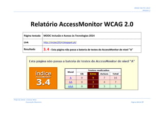 MOOC INCTEC 2014
Módulo 2
Profs do Oeste: Cristina Neto
Conceição Monteiro Página 14 de 27
Relatório AccessMonitor WCAG 2.0
Página testada MOOC Inclusão e Acesso às Tecnologias 2014
Link http://inctec2014.blogspot.pt/
Resultado 3. 4 - Esta página não passa a bateria de testes do AccessMonitor de nível "A"
 