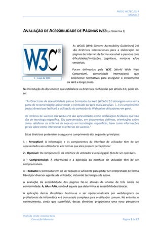 MOOC INCTEC 2014
Módulo 2
Profs do Oeste: Cristina Neto
Conceição Monteiro Página 2 de 27
AVALIAÇÃO DE ACESSIBILIDADE DE PÁGINAS WEB (ALTERNATIVA 3)
As WCAG (Web Content Accessibility Guidelines) 2.0
são diretrizes internacionais para a elaboração de
páginas de Internet de forma acessível a pessoas com
dificuldades/limitações cognitivas, motoras e/ou
sensoriais.
Foram delineadas pela W3C (World Wide Web
Consortium), comunidade internacional que
desenvolve normativas para assegurar o crescimento
da Web a longo prazo.
Na introdução do documento que estabelece as diretrizes conhecidas por WCAG 2.0, pode ler-
se:
“As Directrizes de Acessibilidade para o Conteúdo da Web (WCAG) 2.0 abrangem uma vasta
gama de recomendações para tornar o conteúdo da Web mais acessível. (…) O cumprimento
destas directrizes facilitará a utilização do conteúdo da Web pelos utilizadores em geral.
Os critérios de sucesso das WCAG 2.0 são apresentados como declarações testáveis que não
são de tecnologia específica. São apresentadas, em documentos distintos, orientações sobre
como satisfazer os critérios de sucesso em tecnologias específicas, bem como informações
gerais sobre como interpretar os critérios de sucesso.”
Estas diretrizes pretendem assegurar o cumprimento dos seguintes princípios:
1 - Perceptível: A informação e os componentes da interface de utilizador têm de ser
apresentados aos utilizadores em formas que eles possam percepcionar
2 - Operável: Os componentes da interface de utilizador e a navegação têm de ser operáveis.
3 – Compreensível: A informação e a operação da interface de utilizador têm de ser
compreensíveis.
4 – Robusto: O conteúdo tem de ser robusto o suficiente para poder ser interpretado de forma
fiável por diversos agentes de utilizador, incluindo tecnologias de apoio.
A avaliação da acessibilidade das páginas faz-se através da análise de três níveis de
conformidade: A, AA e AAA, sendo A aquele que determina as acessibilidades básicas.
A aplicação destas directrizes destina-se a ser operacionalizada por webdesigners ou
profissionais de informática e é demasiado complexa para o utilizador comum. No entanto, o
conhecimento, ainda que superficial, destas diretrizes proporciona uma nova perspetiva
1 - Logo da W3C
 