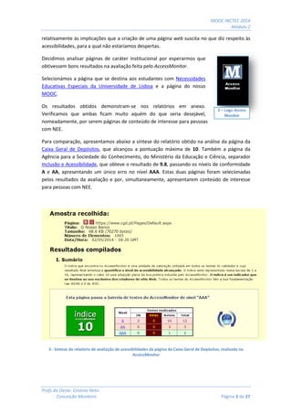 MOOC INCTEC 2014
Módulo 2
Profs do Oeste: Cristina Neto
Conceição Monteiro Página 3 de 27
relativamente às implicações que a criação de uma página web suscita no que diz respeito às
acessibilidades, para a qual não estaríamos despertas.
Decidimos analisar páginas de caráter institucional por esperarmos que
obtivessem bons resultados na avaliação feita pelo AccessMonitor.
Selecionámos a página que se destina aos estudantes com Necessidades
Educativas Especiais da Universidade de Lisboa e a página do nosso
MOOC.
Os resultados obtidos demonstram-se nos relatórios em anexo.
Verificamos que ambas ficam muito aquém do que seria desejável,
nomeadamente, por serem páginas de conteúdo de interesse para pessoas
com NEE.
Para comparação, apresentamos abaixo a síntese do relatório obtido na análise da página da
Caixa Geral de Depósitos, que alcançou a pontuação máxima de 10. Também a página da
Agência para a Sociedade do Conhecimento, do Ministério da Educação e Ciência, separador
Inclusão e Acessibilidade, que obteve o resultado de 9.8, passando os níveis de conformidade
A e AA, apresentando um único erro no nível AAA. Estas duas páginas foram selecionadas
pelos resultados da avaliação e por, simultaneamente, apresentarem conteúdo de interesse
para pessoas com NEE.
3 - Síntese do relatório de avaliação de acessibilidades da página da Caixa Geral de Depósitos, realizada no
AccessMonitor
2 – Logo Access
Monitor
 