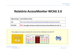 MOOC INCTEC 2014
Módulo 2
Profs do Oeste: Cristina Neto
Conceição Monteiro Página 5 de 27
Relatório AccessMonitor WCAG 2.0
Página testada Universidade de Lisboa
Link http://www.ulisboa.pt/home-page/estudar/necessidades-educativas-especiais/
Resultado 4.6 - Esta página não passa a bateria de testes do AccessMonitor de nível "A"
 