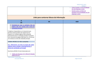 MOOC INCTEC 2014
Módulo 2
Profs do Oeste: Cristina Neto
Conceição Monteiro Página 7 de 27
o Como Cumprir o 2.4.9 (Finalidade
do Link (Apenas o Link))
o Noções sobre o Critério de
Sucesso 2.4.9 (Finalidade do Link
(Apenas o Link))
Links para contornar blocos de informação
A
(2)
AA AAA
 Constatou-se que o primeiro link da
página não nos conduz até à área do
conteúdo principal.
O objetivo é disponibilizar um mecanismo que
permita contornar blocos de material que se
repetem em múltiplas páginas Web, passando
directamente para o conteúdo principal. O primeiro
item interactivo da página Web deve ser um link que
nos conduza ao início do conteúdo principal.
Critério WCAG 2.0 não cumprido:
G1: Adicionar um link no topo de cada
página para aceder directamente à
área do conteúdo principal
Esta técnica WCAG 2.0 está relacionada com:
 Critério de Sucesso 2.4.1 (Nível A) Noções
sobre CS 2.4.1
 