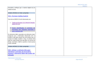 MOOC INCTEC 2014
Módulo 2
Profs do Oeste: Cristina Neto
Conceição Monteiro Página 9 de 27
formulário, verifique que o mesmo dispõe de um
botão de envio
Critério WCAG 2.0 não cumprido:
H32: Fornecer botões Submit
Esta técnica WCAG 2.0 está relacionada com:
 Critério de Sucesso 3.2.2 (Nível A) Noções
sobre CS 3.2.2
 Foram identificados 3 controlos de
formulário sem etiquetas associadas e
sem o atributo title
Os elementos label, associados aos elementos input,
asseguram que a informação relacionada com os
campos é lida pelos leitores de ecrã sempre que os
campos de edição recebem o foco. O atributo title
pode ser usado sempre que seja difícil, em termos de
design, acomodar a label ou quando a mesma possa
causar confusão.
Critério WCAG 2.0 não cumprido:
H65: Utilizar o atributo title para
identificar controlos de formulário
quando o elemento label não puder ser
utilizado
 