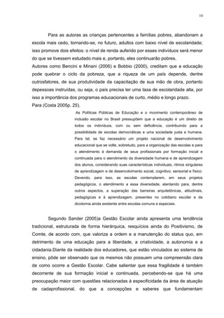 10

Para as autoras as crianças pertencentes a famílias pobres, abandonam a
escola mais cedo, tornando-se, no futuro, adultos com baixo nível de escolaridade;
isso promove dois efeitos: o nível de renda auferido por esses indivíduos será menor
do que se tivessem estudado mais e, portanto, eles continuarão pobres.
Autores como Bencini e Minani (2006) e Bobbio (2000), creditam que a educação
pode quebrar o ciclo da pobreza, que a riqueza de um país depende, dentre
outrosfatores, de sua produtividade da capacitação de sua mão de obra, portanto
depessoas instruídas, ou seja, o país precisa ter uma taxa de escolaridade alta, por
isso a importância dos programas educacionais de curto, médio e longo prazo.
Para (Costa 2005p. 25).
As Políticas Públicas de Educação e o movimento contemporâneo de
inclusão escolar no Brasil pressupõem que a educação é um direito de
todos os indivíduos, com ou sem deficiência, contribuindo para a
possibilidade de escolas democráticas e uma sociedade justa e humana.
Para tal, se faz necessário um projeto nacional de desenvolvimento
educacional que se volte, sobretudo, para a organização das escolas e para
o atendimento à demanda de seus profissionais por formação inicial e
continuada para o atendimento da diversidade humana e de aprendizagem
dos alunos, considerando suas características individuais, ritmos singulares
de aprendizagem e de desenvolvimento social, cognitivo, sensorial e físico.
Devendo, para isso, as escolas contemplarem, em seus projetos
pedagógicos, o atendimento a essa diversidade, atentando para, dentre
outros aspectos, a superação das barreiras arquitetônicas, atitudinais,
pedagógicas e à aprendizagem, presentes no cotidiano escolar e da
dicotomia ainda existente entre escolas comuns e especiais.

Segundo Sander (2005)a Gestão Escolar ainda apresenta uma tendência
tradicional, estruturada de forma hierárquica, resquícios ainda do Positivismo, de
Comte, de acordo com, que valoriza a ordem e a manutenção do status quo, em
detrimento de uma educação para a liberdade, a criatividade, a autonomia e a
cidadania.Diante da realidade dos educadores, que estão vinculados ao sistema de
ensino, pôde ser observado que os mesmos não possuem uma compreensão clara
de como ocorre a Gestão Escolar. Cabe salientar que essa fragilidade é também
decorrente de sua formação inicial e continuada, percebendo-se que há uma
preocupação maior com questões relacionadas à especificidade da área de atuação
de cadaprofissional, do que a concepções e saberes que fundamentam

 