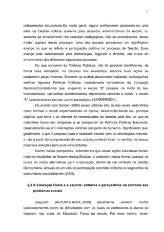11

osfazeresdos educadores.De modo geral, alguns profissionais apresentaram uma
idéia de Gestão voltada somente para assuntos administrativos da escola, ou
somente ao envolvimento nas reuniões pedagógicas, não se considerando, desse
modo, sujeitos desse processo. Uma das escolas apresentou um significativo
avanço no que se referia à participação coletiva no processo de Gestão. Esse
avanço está caracterizado pela mobilização, segundo a diretora, em busca do
envolvimento dos diferentes segmentos escolares.
No que concerne às Políticas Públicas, não foi possível identificá-las, de
forma mais elaborada, no discurso dos envolvidos, embora suas ações se
pautassem pelas mesmas. Somente na análise documental realizada, conseguimos
verificar algumas Políticas Públicas, consideradas norteadoras da Educação
Nacional.Constatamos que, enquanto a escola “B” possuía, no início do seu
funcionamento, um caráter assistencialista, objetivando somente o cuidar, a escola
“A” caracterizou-se por seu cunho pedagógico (SANDER2005).
De acordo com Sander (2005) essas políticas são, muitas vezes, entendidas
como normas a serem implementadas na escola, descaracterizando seu principal
objetivo, que seria a de atender às necessidades da mesma, pelo fato de que as
realidades locais são obrigadas a se adequarem às Políticas Públicas Nacionais,
caracterizando-se em orientações verticais por parte do Governo. Significando que,
geralmente, o que é proposto para a realidade escolar vem de orientações maiores,
e não a partir da compreensão do seu próprio contexto local, no sentido de buscar
possíveis soluções para suas adversidades.
Dentro dessa perspectiva, entendemos que essas ações educativas teriam
maiores resultados se fossem ressignificadas, e poderiam, dessa forma, avançar na
busca de novas alternativas para a educação, dentro de um contexto de Gestão
Democrática, através de um viés de participação concreta de todos os segmentos da
comunidade escolarSander (2005).

2.2 A Educação Física e o esporte: entraves e perspectivas no combate aos
problemas sociais

Segundo

(ALBUQUERQUE,2009)

Atualmente

existem

muitos

questionamentos sobre as dificuldades com as quais os professores e alunos se
deparam nas aulas de Educação Física na escola. Por esse motivo, foram

 