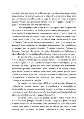 12

levantados pelo autor alguns dos problemas mais frequentes relacionados à prática
dessa disciplina no Ensino Fundamental e Médio. O desenvolvimento desse tema
esta incluindo em uma reflexão sobre a visão dos alunos em relação à disciplina
Educação Física e seus professores, sempre com a preocupação de compreender
quais os principais obstáculos existentes nas aulas.
Umas das principais dificuldades relacionadas à prática da Educação Física
na escola é a auto-exclusão de alunas do Ensino Médio. Albuquerque (2009 p.1
apud Andrade &Devide) realizaram um estudo com alunas do Ensino Médio que
participavam das aulas de Educação Física. Os autores chegaram a uma conclusão
de que muitos motivos podem contribuir para a auto-exclusão de alunas nas aulas
de Educação Física, como: Ambiente físico inadequado (quadras pequenas e sem
vestiários); Aulas frequentemente repetitivas e desorganizadas; Falta de habilidades
e desprazer com os esportes oferecidos; Brutalidade masculina; Professor de
Educação Física que não participa das aulas; Desigualdade de habilidades e
gênero; Exclusão dos menos hábeis; Preferência da bola sempre para os meninos.
Os autores, então, sugeriram que as alunas elaborassem ideias para a
melhoria das aulas, voltados para a participação dos alunos nas atividades de forma
mais ativa, expressando suas sugestões e desconstruindo os estereótipos de gênero
presentes até então. Algumas das ideias foram: Atividades mais diversificadas:
aquecimento, ginástica, alongamento, dança, atletismo, aulas teóricas, natação,
jogos de mesa, corridas e abdominal; Melhorias na estrutura física geral da escola:
material e bebedouro; Aulas mais organizadas, animadas e interessantes; Melhorias
na participação e interesse dos professores para ensinar, prática didáticopedagógica, planejamento e conteúdo.
De acordo com Albuquerque (2009 p.1 apud Andrade &Devide) os
resultados da pesquisa apontam para a importância e a necessidade de
transformação da realidade apresentada, levando o professor a proporcionar
mudanças que levem de um lugar para outro à construção social das igualdades de
gênero, resgatando e juntando os grupos auto excluídos.
Em varias escolas, a disciplina Educação Física do ensino fundamental e
médio tem como principal conteúdo o esporte. Albuquerque (2009 p.1 apud
Marzinek) relatou que as modalidades mais trabalhadas nas aulas são: futebol,
voleibol, basquetebol e handebol, sendo eles na maioria das vezes os mais
adorados entre os alunos do Ensino Fundamental e Médio. Além disso,

 