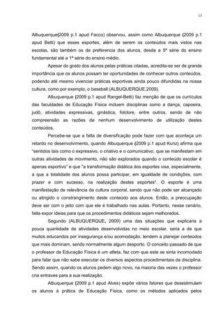 13

Albuquerque(2009 p.1 apud Facco) observou, assim como Albuquerque (2009 p.1
apud Betti) que esses esportes, além de serem os conteúdos mais vistos nas
escolas, são também os de preferencia dos alunos, desde a 5ª série do ensino
fundamental até a 1ª série do ensino médio.
Apesar do gosto dos alunos pelas práticas citadas, acredita-se ser de grande
importância que os alunos possam ter oportunidades de conhecer outros conteúdos,
podendo até mesmo vivenciar práticas esportivas ainda pouco difundidas na nossa
cultura, como por exemplo, o baseball (ALBUQUERQUE,2009).
Albuquerque (2009 p.1 apud Rangel-Betti) faz menção de que os currículos
das faculdades de Educação Física incluem disciplinas como a dança, capoeira,
judô, atividades expressivas, ginástica, folclore, entre outros, sendo de não
compreensão as razões de nenhum desenvolvimento de utilização destes
conteúdos.
Percebe-se que a falta de diversificação pode fazer com que aconteça um
retardo no desenvolvimento, quando Albuquerque (2009 p.1 apud Kunz) afirma que
“sentidos tais como o expressivo, o criativo e o comunicativo, que se manifestam em
outras atividades de movimento, não são explorados quando o conteúdo escolar é
apenas esportivo” e que "a transformação didática dos esportes visa, especialmente,
a que a totalidade dos alunos possa participar, em igualdade de condições, com
prazer e com sucesso, na realização destes esportes". O esporte é uma
manifestação de relevância da cultura corporal, sendo que não pode ser alcançado
ou atingido o constrangimento deste conteúdo aos alunos. Então, a preocupação
deve ser com o jeito com que ele é trabalhado nas aulas. Portanto, nesse cenário,
falta expor ideias para que os procedimentos didáticos sejam melhorados.
Segundo (ALBUQUERQUE, 2009) uma das situações que explicaria a
pouca quantidade de atividades desenvolvidas no meio escolar, seria a de que
muitos educandos por insegurança e/ou acomodação, tendem a planejar conteúdos
que mais dominam, sendo normalmente algum desporto. O conceito passado de que
o professor de Educação Física é um atleta, faz com que este se sinta incomodado
para falar que não sabe executar os diversos aspectos procedimentais da disciplina.
Sendo assim, quando os alunos pedem algo novo, na maioria das vezes o professor
cria entraves para a sua realização.
Albuquerque (2009 p.1 apud Alves) expõe vários fatores que desestimulam
os alunos à prática de Educação Física, como os métodos aplicados pelos

 