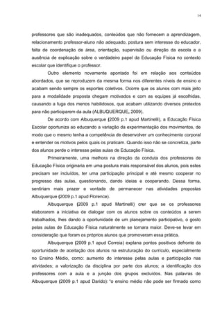 14

professores que são inadequados, conteúdos que não fornecem a aprendizagem,
relacionamento professor-aluno não adequado, postura sem interesse do educador,
falta de coordenação de área, orientação, supervisão ou direção da escola e a
ausência de explicação sobre o verdadeiro papel da Educação Física no contexto
escolar que identifique o professor.
Outro elemento novamente apontado foi em relação aos conteúdos
abordados, que se reproduzem da mesma forma nos diferentes níveis de ensino e
acabam sendo sempre os esportes coletivos. Ocorre que os alunos com mais jeito
para a modalidade proposta chegam motivados e com as equipes já escolhidas,
causando a fuga dos menos habilidosos, que acabam utilizando diversos pretextos
para não participarem da aula (ALBUQUERQUE, 2009).
De acordo com Albuquerque (2009 p.1 apud Martinelli), a Educação Física
Escolar oportuniza ao educando a variação da experimentação dos movimentos, de
modo que o mesmo tenha a competência de desenvolver um conhecimento corporal
e entender os motivos pelos quais os praticam. Quando isso não se concretiza, parte
dos alunos perde o interesse pelas aulas de Educação Física.
Primeiramente, uma melhora na direção da conduta dos professores de
Educação Física originaria em uma postura mais responsável dos alunos, pois estes
precisam ser incluídos, ter uma participação principal e até mesmo cooperar no
progresso das aulas, questionando, dando ideias e cooperando. Dessa forma,
sentiriam mais prazer e vontade de permanecer nas atividades propostas
Albuquerque (2009 p.1 apud Florence).
Albuquerque (2009 p.1 apud Martinelli) crer que se os professores
elaborarem a iniciativa de dialogar com os alunos sobre os conteúdos a serem
trabalhados, lhes dando a oportunidade de um planejamento participativo, o gosto
pelas aulas de Educação Física naturalmente se tornara maior. Deve-se levar em
consideração que foram os próprios alunos que promoveram essa prática.
Albuquerque (2009 p.1 apud Correia) explana pontos positivos defronte da
oportunidade de aceitação dos alunos na estruturação do currículo, especialmente
no Ensino Médio, como: aumento do interesse pelas aulas e participação nas
atividades; a valorização da disciplina por parte dos alunos; a identificação dos
professores com a aula e a junção dos grupos excluídos. Nas palavras de
Albuquerque (2009 p.1 apud Darido): “o ensino médio não pode ser firmado como

 