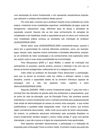 15

uma reprodução do ensino fundamental, e sim apresentar características próprias,
que valorizem o contexto sócio-histórico destes alunos”.
Por outro lado, é preciso que o professor importe novos conteúdos por conta
própria, mostrando novas modalidades esportivas, variabilidades de jogos, aulas de
alongamento, relaxamento, yoga, diferentes tipos de dança e atividades de
expressão corporal. Quando não se tem esse conhecimento de variações de
modalidades a ser trabalhada, existe a capacidade de que um aluno com vivencia de
uma modalidade prática conduza as atividades sob orientação do professor
(ALBUQUERQUE,2009).
Sendo assim, para (ALBUQUERQUE,2009) compreende-seque, quando o
aluno tem a oportunidade de vivenciar diferentes conteúdos, como, por exemplo:
jogos, danças, lutas, esportes menos conhecidos e atividades alternativas, propiciase um ambiente de maior socialização e de conhecimentos mais explorados sobre
seu próprio corpo e suas varias possibilidades de movimentação.
Para Albuquerque (2009 p.1 apud Müller), o estado de motivação dos
participantes no processo, quando positivo, provoca o interesse e faz com que os
alunos se tornem protagonistas, melhorando em si a categoria da aula.
Cabe então ao professor de Educação Física desenvolver a participação,
para que os alunos se envolvam cada vez melhor e atribuam valores a essa
disciplina, criando a capacidade destes de se tornarem indivíduos capazes de
prosseguir

com

a

vida

nos

aspectos

motor,

cognitivo

e

sócio

afetivo(ALBUQUERQUE,2009).
Segundo (DARIDO, 1999) o ensino fundamental (antigo 1° grau) tem sido o
principal foco das atenções de grande parte dos professores e pesquisadores, quer
do ponto de vista da educação, quer da Educação Física. Isto acontece quando
entendemos o ensino fundamental como a entrada primordial para qualquerproposta
mais ampla de democratização do acesso ao ensino mais avançado, e que muitas
problemáticas e questões estão estagnadas neste nível de ensino, que embora
sejam normalmente denunciadas, estão muito pouco perto de serem solucionadas.
No entanto, os problemas estruturais enfrentados pela sociedade Brasileira no
ensino fundamental, também atingem o ensino médio (antigo 2° grau) com grande
intensidade, o que não é pouco e é digno de umpensamento mais aprofundado.
Dois aspectos assinalam decisivamente, a participação e a realização de
propostas para a Educação Física no ensino médio. O primeiro mostra que parte dos

 
