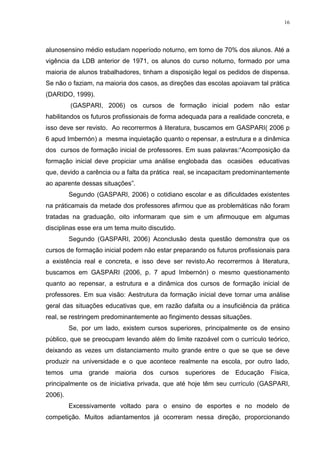 16

alunosensino médio estudam noperíodo noturno, em torno de 70% dos alunos. Até a
vigência da LDB anterior de 1971, os alunos do curso noturno, formado por uma
maioria de alunos trabalhadores, tinham a disposição legal os pedidos de dispensa.
Se não o faziam, na maioria dos casos, as direções das escolas apoiavam tal prática
(DARIDO, 1999).
(GASPARI, 2006) os cursos de formação inicial podem não estar
habilitandos os futuros profissionais de forma adequada para a realidade concreta, e
isso deve ser revisto. Ao recorrermos à literatura, buscamos em GASPARI( 2006 p
6 apud Imbernón) a mesma inquietação quanto o repensar, a estrutura e a dinâmica
dos cursos de formação inicial de professores. Em suas palavras:“Acomposição da
formação inicial deve propiciar uma análise englobada das ocasiões educativas
que, devido a carência ou a falta da prática real, se incapacitam predominantemente
ao aparente dessas situações”.
Segundo (GASPARI, 2006) o cotidiano escolar e as dificuldades existentes
na práticamais da metade dos professores afirmou que as problemáticas não foram
tratadas na graduação, oito informaram que sim e um afirmouque em algumas
disciplinas esse era um tema muito discutido.
Segundo (GASPARI, 2006) Aconclusão desta questão demonstra que os
cursos de formação inicial podem não estar preparando os futuros profissionais para
a existência real e concreta, e isso deve ser revisto.Ao recorrermos à literatura,
buscamos em GASPARI (2006, p. 7 apud Imbernón) o mesmo questionamento
quanto ao repensar, a estrutura e a dinâmica dos cursos de formação inicial de
professores. Em sua visão: Aestrutura da formação inicial deve tornar uma análise
geral das situações educativas que, em razão dafalta ou a insuficiência da prática
real, se restringem predominantemente ao fingimento dessas situações.
Se, por um lado, existem cursos superiores, principalmente os de ensino
público, que se preocupam levando além do limite razoável com o currículo teórico,
deixando as vezes um distanciamento muito grande entre o que se que se deve
produzir na universidade e o que acontece realmente na escola, por outro lado,
temos uma

grande

maioria

dos cursos

superiores de Educação

Física,

principalmente os de iniciativa privada, que até hoje têm seu currículo (GASPARI,
2006).
Excessivamente voltado para o ensino de esportes e no modelo de
competição. Muitos adiantamentos já ocorreram nessa direção, proporcionando

 