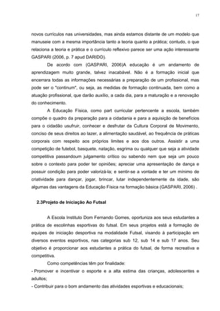 17

novos currículos nas universidades, mas ainda estamos distante de um modelo que
manuseie com a mesma importância tanto a teoria quanto a prática; contudo, o que
relaciona a teoria e prática e o currículo reflexivo parece ser uma ação interessante
GASPARI (2006, p. 7 apud DARIDO).
De acordo com (GASPARI, 2006)A educação é um andamento de
aprendizagem muito grande, talvez inacabável. Não é a formação inicial que
encerrara todas as informações necessárias a preparação de um profissional, mas
pode ser o "continum", ou seja, as medidas de formação continuada, bem como a
atuação profissional, que darão auxílio, a cada dia, para a maturação e a renovação
do conhecimento.
A Educação Física, como part curricular pertencente a escola, também
compõe o quadro da preparação para a cidadania e para a aquisição de benefícios
para o cidadão usufruir, conhecer e desfrutar da Cultura Corporal de Movimento,
conciso de seus direitos ao lazer, a alimentação saudável, ao frequência de práticas
corporais com respeito aos próprios limites e aos dos outros. Assistir a uma
competição de futebol, basquete, natação, esgrima ou qualquer que seja a atividade
competitiva passandoum julgamento crítico ou sabendo nem que seja um pouco
sobre o contexto para poder ter opiniões; apreciar uma apresentação de dança e
possuir condição para poder valorizá-la; e sentir-se a vontade e ter um mínimo de
criatividade para dançar, jogar, brincar, lutar independentemente da idade, são
algumas das vantagens da Educação Física na formação básica (GASPARI, 2006) .

2.3Projeto de Iniciação Ao Futsal

A Escola Instituto Dom Fernando Gomes, oportuniza aos seus estudantes a
prática de escolinhas esportivas do futsal. Em seus projetos está a formação de
equipes de iniciação desportiva na modalidade Futsal, visando à participação em
diversos eventos esportivos, nas categorias sub 12, sub 14 e sub 17 anos. Seu
objetivo é proporcionar aos estudantes a prática do futsal, de forma recreativa e
competitiva.
Como competências têm por finalidade:
- Promover e incentivar o esporte e a alta estima das crianças, adolescentes e
adultos;
- Contribuir para o bom andamento das atividades esportivas e educacionais;

 