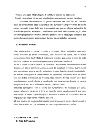 18

- Propiciar uma ação integrada junto à prefeitura, escolas e a sociedade;
- Adquirir materiais de consumos, expedientes e permanentes para os trabalhos.
As aulas são ministradas no ginásio da escola das 18h00min às 21h00min
todas as quintas feiras, esse estagio teve uma duração de um pouco mais de quatro
meses, a escola possui tudo que é necessário para que os alunos praticantes da
modalidade possam ter o devido rendimento durante os treinos e competição, eles
procuram proporcionar o melhor ambiente possível para a adequação e respeito dos
alunos, buscando assim as conquistas durante as competições escolares.

2.4 Relatórios Mensais

1.Os fundamentos do passe, domínio e condução, foram ensinados mostrando
várias maneiras de serem executados, com utilização de cones, aros e outros
acessórios na hora da atividade. É importante ressaltar que após o termino de cada
atividade proposta abria-se um espaço para o debate com os alunos.
2.Com o drible, chute e sistema de marcação, trabalhamos individualmente e em
duplas; com bola e sem bola. A intenção era de complicar e verificar quem dentre
eles apresentava alguma solução mais viável simples de entendimento da atividade.
3.Cabeceio antecipação e deslocamento, foi necessário um tempo maior de treino
para que todos dominassem os mesmos. Nos primeiros treinos ficaram todos bem
entusiasmados, também havia, a complicação que tinha que ser desfeita na cabeça
dos garotos e isso levou mais horas de treino passo a passo.
4.Quando começamos com o ensino dos fundamentos de marcação por zona,
homem a homem, os alunos já tinha um desenho lógico na cabeça por já terem um
bom tempo de treino, o que nos ajudou a fazê-los entender às brincadeiras lúdicas
de pique pega, pega ladrão, futebol a dois, etc.
5.E pra finalizar os fundamentos básicos, ensinamos como se deve bater pênalti e
faltas de maneiras em que se tivesse um melhor aproveitamento possível.

3. MATERIAIS E MÉTODOS
3.1 Tipo de Pesquisa

 