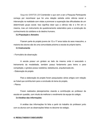 19

Segundo SANTOS (2012)entender o que vem a ser a Pesquisa Participante
começa por reconhecer que há uma relação estreita entre ciência social e
intervenção na realidade com vistas a promover a superação das dificuldades de um
determinado grupo social. Isso significa dizer que a ciência não é o fim em si
mesma, mas um instrumento de questionamento sistemático para a construção do
conhecimento do cotidiano e do destino humano.
3.2 População e Amostra

Fizeram parte do projeto jovens de 12 a 17 anos todos do sexo masculino, a
maioria dos alunos são de uma comunidade próxima a escola do próprio bairro.
3.3 Instrumento

- Formulário de observação

A escola possui um ginásio ao lado da mesma onde é executado o
treinamento da modalidade, também possui fardamento para treino e para
competição, o ginásio possui vestiários, bebedouros, arquibancada etc.
- Elaboração do projeto

Para a elaboração do projeto foram pesquisados vários artigos com relação
ao futsal que contribuíram para a conclusão do tema do projeto.
- Planos

Foram realizados planejamentos visando a contribuição ao professor da
escola em questão, com intuito de melhorar o rendimento da equipe do colégio.
3.4 Análise das informações

A análise das informações foi feita a partir do trabalho do professor junto
com os alunos com as observações feitas no decorrer do estágio.

4. RESULTADOS E DISCUSSÃO

 