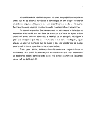 21

Portanto com base nas intervenções e no que o estágio proporciona pode-se
afirma que foi de extrema importância a participação em um estágio onde foram
encontradas algumas dificuldades na qual encontraremos no dia a dia quando
formos professores principais em alguma escola, projeto social ou projeto escolar.
Como pontos negativos foram encontrados os mesmos que já foi batido nos
resultados e discussão que são: falta de motivação por parte de alguns poucos
alunos que talvez tivessem estranhado a presença de um estagiário para apoiar o
professor principal ou por não se acostumarem com a ideia do estagiário, alguns
alunos se achavam melhores que os outros e por isso esnobavam os colegas
durante os treinos e a perda dos treinos em alguns dias.
E como ponto positivo pode encontrar a forma como se comportar diante das
dificuldades o que servira futuramente para as adversidades que serão encontradas
ao decorrer do trabalho como docente, e esse fora o maior ensinamento ocasionado
com a vivência do Estágio III.

 