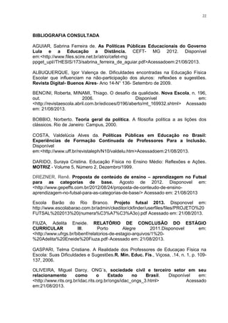 22

BIBLIOGRAFIA CONSULTADA
AGUIAR, Sabrina Ferreira de. As Políticas Públicas Educacionais do Governo
Lula e a Educação a Distância. CEFT- MG 2012. Disponível
em:<http://www.files.scire.net.br/atrio/cefet-mg
ppget_upl//THESIS/173/sabrina_ferreira_de_aguiar.pdf>Acessadoem:21/08/2013.
ALBUQUERQUE, Igor Valença de. Dificuldades encontradas na Educação Física
Escolar que influenciam na não-participação dos alunos: reflexões e sugestões.
Revista Digital- Buenos Aires- Ano 14-N° 136- Setembro de 2009.
BENCINI, Roberta, MINAMI, Thiago. O desafio da qualidade. Nova Escola, n. 196,
out.
2006.
Disponível
em:
<http://revistaescola.abril.com.br/edicoes/0196/aberto/mt_169932.shtml> Acessado
em: 21/08/2013.
BOBBIO, Norberto. Teoria geral da política. A filosofia política a as lições dos
clássicos. Rio de Janeiro: Campus, 2000.
COSTA, Valdelúcia Alves da. Políticas Públicas em Educação no Brasil:
Experiências de Formação Continuada de Professores Para a Inclusão.
Disponível
em:<http://www.uff.br/revistaleph/N10/valdelu.htm>Acessadoem:21/08/2013.
DARIDO, Suraya Cristina. Educação Física no Ensino Médio: Reflexões e Ações.
MOTRIZ - Volume 5, Número 2, Dezembro/1999.
DREZNER, Renê. Proposta de conteúdo de ensino – aprendizagem no Futsal
para as categorias de base. Agosto de 2012. Disponovel em:
<http://www.gepeffs.com.br/2012/08/24/proposta-de-conteudo-de-ensinoaprendizagem-no-futsal-para-as-categorias-de-base/> Acessado em: 21/08/2013
Escola Barão do Rio Branco. Projeto futsal 2013. Disponovel em:
http://www.escolabarao.com.br/admin/ckeditor/ckfinder/userfiles/files/PROJETO%20
FUTSAL%202013%20(numera%C3%A7%C3%A3o).pdf Acessado em: 21/08/2013.
FIUZA, Adelita Eneide. RELATÓRIO DE CONCLUSÃO DO ESTÁGIO
CURRICULAR
III.
Porto
Alegre
2011.Disponovel
em:
<http://www.ufrgs.br/bibenf/relatorios-de-estagio-arquivos/1%20%20Adelita%20Eneide%20Fiuza.pdf>Acessado em: 21/08/2013.
GASPARI, Telma Cristiane. A Realidade dos Professores de Educaçao Física na
Escola: Suas Dificuldades e Sugestões.R. Min. Educ. Fís., Viçosa, .14, n. 1, p. 109137, 2006.
OLIVEIRA, Miguel Darcy. ONG´s, sociedade civil e terceiro setor em seu
relacionamento
como
o
Estado
no
Brasil.
Disponível
em:
<http://www.rits.org.br/idac.rits.org.br/ongs/idac_ongs_3.html>
Acessado
em:21/08/2013.

 