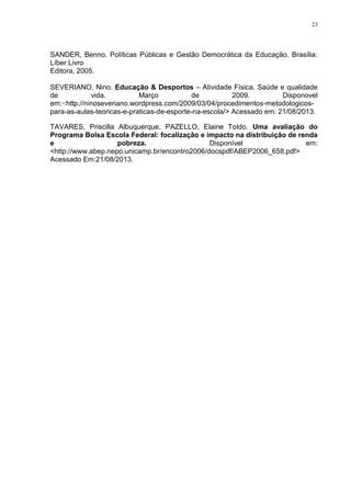 23

SANDER, Benno. Políticas Públicas e Gestão Democrática da Educação. Brasília:
Líber Livro
Editora, 2005.
SEVERIANO, Nino. Educação & Desportos – Atividade Física, Saúde e qualidade
de
vida.
Março
de
2009.
Disponovel
em:<http://ninoseveriano.wordpress.com/2009/03/04/procedimentos-metodologicospara-as-aulas-teoricas-e-praticas-de-esporte-na-escola/> Acessado em: 21/08/2013.
TAVARES, Priscilla Albuquerque, PAZELLO, Elaine Toldo. Uma avaliação do
Programa Bolsa Escola Federal: focalização e impacto na distribuição de renda
e
pobreza.
Disponível
em:
<http://www.abep.nepo.unicamp.br/encontro2006/docspdf/ABEP2006_658.pdf>
Acessado Em:21/08/2013.

 