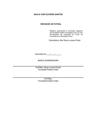 2

SAULO YURI OLIVEIRA SANTOS

INICIAÇÃO AO FUTSAL

Relatório apresentado à Comissão Julgadora
da Faculdade Estácio de Sergipe como um dos
pré-requisitos de conclusão do Curso de
Licenciatura em Educação Física.

.
Orientadora: Msc Rosa Luciana Prado
.

Aprovada em ___/____/______

BANCA EXAMINADORA

ProfªMsc. Rosa Luciana Prado
Faculdade Estácio FaSe

Prof°Msc.
Faculdade Estácio FaSe

 
