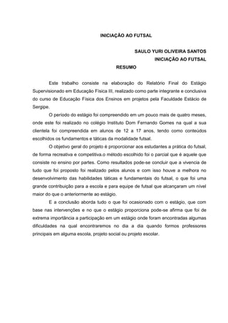 3

INICIAÇÃO AO FUTSAL

SAULO YURI OLIVEIRA SANTOS
INICIAÇÃO AO FUTSAL
RESUMO

Este trabalho consiste na elaboração do Relatório Final do Estágio
Supervisionado em Educação Física III, realizado como parte integrante e conclusiva
do curso de Educação Física dos Ensinos em projetos pela Faculdade Estácio de
Sergipe.
O período do estágio foi compreendido em um pouco mais de quatro meses,
onde este foi realizado no colégio Instituto Dom Fernando Gomes na qual a sua
clientela foi compreendida em alunos de 12 a 17 anos, tendo como conteúdos
escolhidos os fundamentos e táticas da modalidade futsal.
O objetivo geral do projeto é proporcionar aos estudantes a prática do futsal,
de forma recreativa e competitiva.o método escolhido foi o parcial que é aquele que
consiste no ensino por partes. Como resultados pode-se concluir que a vivencia de
tudo que foi proposto foi realizado pelos alunos e com isso houve a melhora no
desenvolvimento das habilidades táticas e fundamentais do futsal, o que foi uma
grande contribuição para a escola e para equipe de futsal que alcançaram um nível
maior do que o anteriormente ao estágio.
E a conclusão aborda tudo o que foi ocasionado com o estágio, que com
base nas intervenções e no que o estágio proporciona pode-se afirma que foi de
extrema importância a participação em um estágio onde foram encontradas algumas
dificuldades na qual encontraremos no dia a dia quando formos professores
principais em alguma escola, projeto social ou projeto escolar.

 