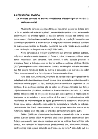 6

2. REFERENCIAL TEÓRICO
2.1 Políticas públicas no sistema educacional brasileiro
projetos sociais)

Atualmente percebe-se a importância de relacionar o papel do Estado com
os da sociedade civil e do setor privado, no sentido de verificar como estão sendo
desenvolvidos os projetos ligados à atuação conjunta dessas três esferas, que
tenham como objetivo elevar o nível de escolarização da população, aumentar sua
qualificação profissional e assim realizar a integração social dos cidadãos por meio
do ingresso no mercado de trabalho, mostrando que esta relação pode contribuir
com a diminuição da desigualdade social(Bobbio 2000).
Nesta perspectiva, é feito um levantamento das principais políticas públicas,
enfocando as educacionais propostas no Governo Lula e como essas políticas estão
sendo implantadas com parceiras. Para abordar o tema políticas públicas, é
importante fazer a distinção entre os termos política e políticas públicas. Bobbio
(2000) define política como sendo o termo utilizado paradesignar a esfera das ações
que faz alguma referência direta ou indireta à conquista e ao exercício do poder
último em uma comunidade de indivíduos sobre o mesmo território.
Para esse autor, entretanto, no âmbito da política não se pode prescindir da
individualização das relações de poder3 em que cada sociedade se estabelece entre
indivíduos e entre grupos, ou seja, a relação política e sociedade dependem de um
contexto. E as políticas públicas são as ações ou diretrizes tomadas que tem o
objetivo de resolver problemas relacionados à sociedade como um todo. Já o termo
política está associado ao processo de disputa por cargos públicos e negociação de
interesses na sociedade e, o termo política pública, como conceituado acima, está
relacionado ás implementações de ações governamentais específicas, em diversas
áreas como: saúde, educação, meio ambiente, infraestrutura, redução de pobreza,
dentre outras. No Brasil, diferentemente de outros países estes dois termos estão
fortemente ligados e um não pode ser entendido completamente sem o outro.
Bobbio (2000) percebe-se que existe também uma confusão entre os termos
política púbica e política social. No primeiro caso são as políticas desenvolvidas pelo
Estado, no segundo caso, não se restringe apenas as políticas desenvolvidas pelo
Estado, mas também as desenvolvidas pelasociedade civil, instituições privadas,
dentre outras, mas sempre seguindo as diretrizes do governo.A sociedade civil é o

 