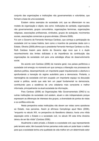 7

conjunto das organizações e instituições não governamentais e voluntárias, que
formam a base de uma sociedade.
Existem vários exemplos de sociedade civil, que se diferenciam no seu
modelo de organização e objeto, tais como: instituições de caridade, organizações
não governamentais, grupos comunitários, organizações femininas, organizações
religiosas, associações profissionais, sindicatos, grupos de autoajuda; movimentos
sociais, associações comerciais e grupos ativistas. (Oliveira 2008).
Foi com o Governo de Fernando Henrique Cardoso, que começa a participação da
sociedade civil na nossa história, bem como o incentivo de parcerias desta com o
Estado. Oliveira (2008) afirma que o presidente Fernando Henrique Cardoso e a Sra.
Ruth Cardoso trazem para dentro do Governo algo novo que é o duplo
reconhecimento dos limites doEstado e da importância da contribuição das
organizações da sociedade civil para uma estratégia eficaz de desenvolvimento
social.
De acordo com Cardoso (2006) de maneira geral, nos países periféricos a
sociedade civil emergiu no momento em que começou a liberação nos processos de
abertura política, desempenhando um importante papel impulsionando a abertura e
aprofundando a transição do regime autoritário para a democracia. Portanto, a
reemergênia da sociedade civil tem ocupado um importante espaço na discussão
social e política, sendo que esta tem um papel fundamental na democracia,
contribuindo para a existência de uma cidadania mais consciente e melhor
informada, principalmente na atual sociedade da informação.
Para Cardoso (2006) as Organizações Não Governamentais (ONG´s) ou
outras instituições da sociedade civil existem, atuam e são indispensáveis porque
expressam as diferenças de interesse dos grupos, a diversidade de pontos de vistas
e os conflitos entre ele.
Nesta perspectiva estas instituições não devem ser vistas como opositoras
ao Estado, mas parceiras. Assim já afirmava Campilongo apud Marx (2006),
“enquanto no século XIX, na perspectiva do liberalismo clássico, havia uma nítida
separação entre o Estado e a sociedade civil, no século XX esta linha divisória
deixou de ser tão nítida" (Cardoso 2006).
Atualmente o setor privado, o Estado e a sociedade civil, aqui representando
pelo terceiro setor, têm buscado formar parcerias onde cada um pode fazer o melhor
para que a sociedade tenha uma qualidade de vida melhor em um determinado setor

 