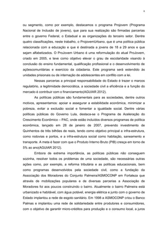 8

ou segmento, como por exemplo, destacamos o programa Projovem (Programa
Nacional de Inclusão de jovens), que para sua realização são firmadas parcerias
entre o governo Federal, o Estadual e as organizações do terceiro setor. Dentre
quatro classificações, neste trabalho, o ProjovemUrbano, que é uma política pública
relacionada com a educação e que é destinada a jovens de 18 a 29 anos e que
sejam alfabetizados. O ProJovem Urbano é uma reformulação do atual ProJovem,
criado em 2005, e teve como objetivo elevar o grau de escolaridade visando à
conclusão do ensino fundamental, qualificação profissional e o desenvolvimento de
açõescomunitárias e exercício da cidadania. Este programa será estendido às
unidades prisionais ou de internação de adolescentes em conflito com a lei.
Nessas parcerias a principal responsabilidade do Estado é trazer o marcos
regulatório, a legitimidade democrática, a sociedade civil a eficiência e a função do
mercado é contribuir com o financiamento(AGUIAR 2012).
As políticas públicas são fundamentais para as sociedades, dentre outros
motivos, apresentamos: apoiar e assegurar a estabilidade econômica, minimizar a
pobreza, evitar a exclusão social e fomentar a igualdade social. Dentre várias
políticas públicas do Governo Lula, destaca-se o Programa de Aceleração do
Crescimento Econômico – PAC, onde estão incluídos diversos programas de política
econômica, lançado em 28 de janeiro de 2007, prevendo investimento de
Quinhentos de três bilhões de reais, tendo como objetivo principal a infra-estrutura,
como rodovias e portos, e a infra-estrutura social como habitação, saneamento e
transporte. A meta é fazer com que o Produto Interno Bruto (PIB) cresça em torno de
5% ao ano(AGUIAR 2012).
Embora de extrema importância, as políticas públicas não conseguem
sozinha, resolver todos os problemas de uma sociedade, são necessárias outras
ações como, por exemplo, a reforma tributária e as políticas educacionais, bem
como programas desenvolvidos pela sociedade civil, como a fundação da
Associação dos Moradores do Conjunto Palmeira/ASMOCONP em Fortaleza que
através de mobilizações populares e de diversas parcerias a Associação de
Moradores foi aos poucos construindo o bairro. Atualmente o bairro Palmeira está
urbanizado e habitável, com água potável, energia elétrica e junto com o governo de
Estado implantou a rede de esgoto sanitário. Em 1998 a ASMOCONP criou o Banco
Palmas e implantou uma rede de solidariedade entre produtores e consumidores,
com o objetivo de garantir micro-créditos para produção e o consumo local, a juros

 