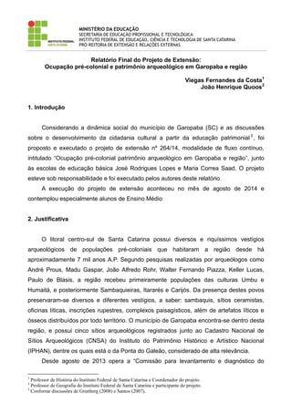MINISTÉRIO DA EDUCAÇÃO 
SECRETARIA DE EDUCAÇÃO PROFISSIONAL E TECNOLÓGICA 
INSTITUTO FEDERAL DE EDUCAÇÃO, CIÊNCIA E TECNOLOGIA DE SANTA CATARINA 
PRÓ-REITORIA DE EXTENSÃO E RELAÇÕES EXTERNAS 
Relatório Final do Projeto de Extensão: 
Ocupação pré-colonial e patrimônio arqueológico em Garopaba e região 
Viegas Fernandes da Costa1 
João Henrique Quoos2 
1. Introdução 
Considerando a dinâmica social do município de Garopaba (SC) e as discussões sobre o desenvolvimento da cidadania cultural a partir da educação patrimonial3, foi proposto e executado o projeto de extensão nº 264/14, modalidade de fluxo contínuo, intitulado “Ocupação pré-colonial patrimônio arqueológico em Garopaba e região”, junto às escolas de educação básica José Rodrigues Lopes e Maria Correa Saad. O projeto esteve sob responsabilidade e foi executado pelos autores deste relatório. 
A execução do projeto de extensão aconteceu no mês de agosto de 2014 e contemplou especialmente alunos de Ensino Médio 
2. Justificativa 
O litoral centro-sul de Santa Catarina possui diversos e riquíssimos vestígios arqueológicos de populações pré-coloniais que habitaram a região desde há aproximadamente 7 mil anos A.P. Segundo pesquisas realizadas por arqueólogos como André Prous, Madu Gaspar, João Alfredo Rohr, Walter Fernando Piazza, Keller Lucas, Paulo de Blasis, a região recebeu primeiramente populações das culturas Umbu e Humaitá, e posteriormente Sambaquieiras, Itararés e Carijós. Da presença destes povos preservaram-se diversos e diferentes vestígios, a saber: sambaquis, sítios ceramistas, oficinas líticas, inscrições rupestres, complexos paisagísticos, além de artefatos líticos e ósseos distribuídos por todo território. O município de Garopaba encontra-se dentro desta região, e possui cinco sítios arqueológicos registrados junto ao Cadastro Nacional de Sítios Arqueológicos (CNSA) do Instituto do Patrimônio Histórico e Artístico Nacional (IPHAN), dentre os quais está o da Ponta do Galeão, considerado de alta relevância. 
Desde agosto de 2013 opera a “Comissão para levantamento e diagnóstico do 
1 Professor de História do Instituto Federal de Santa Catarina e Coordenador do projeto. 
2 Professor de Geografia do Instituto Federal de Santa Catarina e participante do projeto. 
3 Conforme discussões de Grunberg (2008) e Santos (2007).  