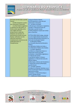 de Contas do Município, quando      Contas do Distrito Federal;
houver;                             b) 47% (quarenta e nove sete por
     b) 54% (cinqüenta e quatro     cento) para o Executivo;
por cento) para o Executivo.        IV – na esfera municipal:
     § 1o Nos Poderes Legislativo   a) 6% (seis por cento) para o Legislativo,
e Judiciário de cada esfera, os     incluído o Tribunal de Contas do
limites serão repartidos entre      Município, quando houver;
seus órgãos de forma                b) 54% (cinqüenta e quatro por cento)
proporcional à média das            para o Executivo.
despesas com pessoal, em            ....................................
percentual da receita corrente      § 2º Para efeito deste artigo, entende-
líquida, verificadas nos três       se como órgão dotado de autonomia
exercícios financeiros              funcional-administrativo-financeira, na
imediatamente anteriores ao da      forma da Constituição Federal:
publicação desta Lei                I – no Ministério Público:
Complementar.                       a) o Conselho Nacional do Ministério
                                    Público;
                                    b) o Ministério Público da União; e
                                    c) os Ministérios Públicos dos Estados;
                                    II – no Poder Legislativo:
                                    a) Federal, as respectivas Casas e o
                                    Tribunal de Contas da União;
                                    b) Estadual, a Assembléia Legislativa e
                                    os Tribunais de Contas;
                                    c) do Distrito Federal, a Câmara
                                    Legislativa e o Tribunal de Contas do
                                    Distrito Federal;
                                    d) Municipal, a Câmara de Vereadores e
                                    o Tribunal de Contas do Município,
                                    quando houver;
                                    III – no Poder Judiciário:
                                    a) Federal, os tribunais referidos no art.
                                    92 da Constituição Federal e o Conselho
                                    Nacional de Justiça;
                                    b) Estadual, o Tribunal de Justiça e
                                    outros, quando houver;
                                    IV – a Defensoria Pública Estadual.
 